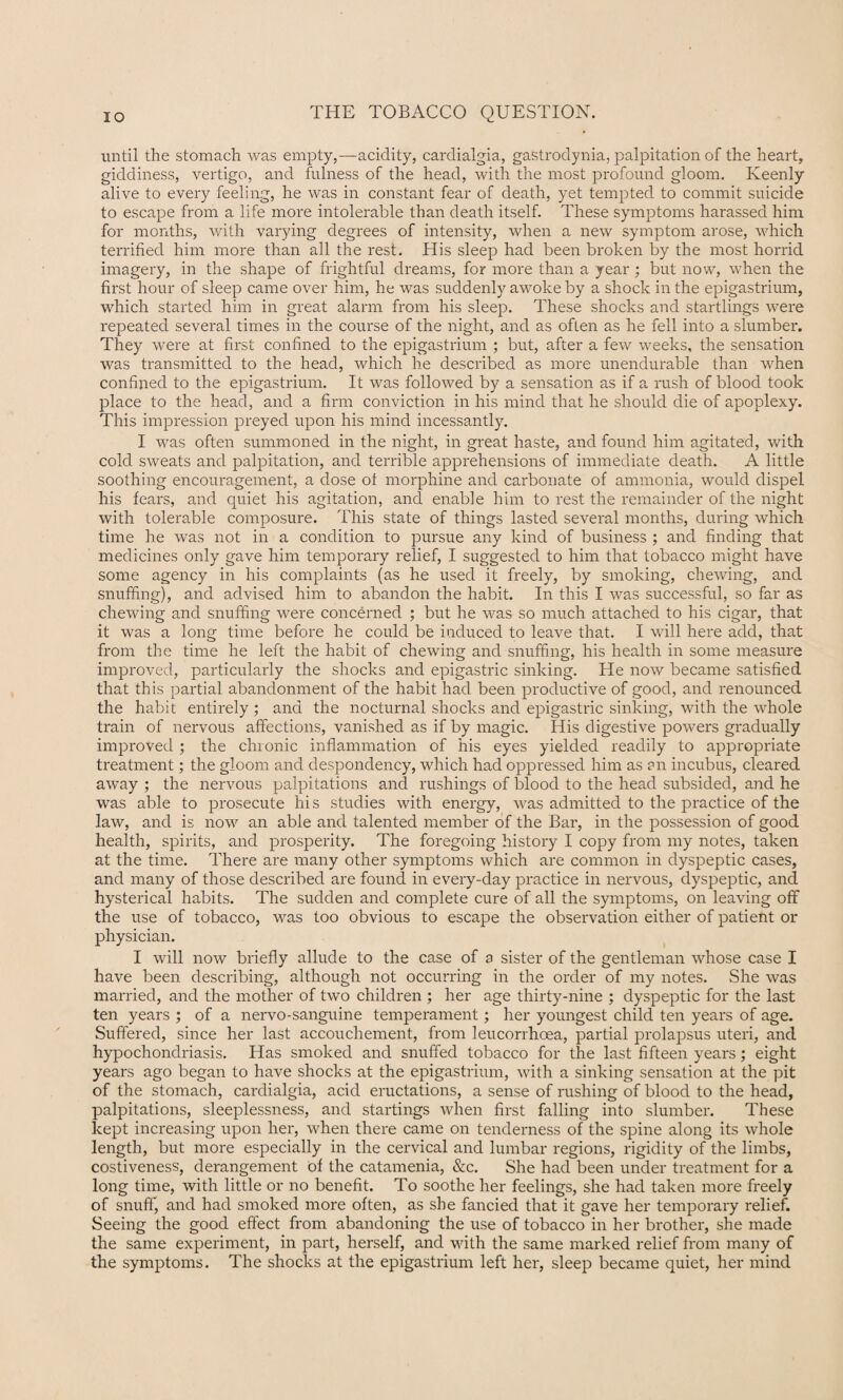 until the stomach was empty,—acidity, cardialgia, gaStrodynia, palpitation of the heart, giddiness, vertigo, and fulness of the head, with the most profound gloom. Keenly alive to every feeling, he was in constant fear of death, yet tempted to commit suicide to escape from a life more intolerable than death itself. These symptoms harassed him for months, with varying degrees of intensity, when a new symptom arose, which terrified him more than all the rest. His sleep had been broken by the most horrid imagery, in the shape of frightful dreams, for more than a year; but now, when the first hour of sleep came over him, he was suddenly awoke by a shock in the epigastrium, which started him in great alarm from his sleep. These shocks and startlings were repeated several times in the course of the night, and as often as he fell into a slumber. They were at first confined to the epigastrium ; but, after a few weeks, the sensation was transmitted to the head, which he described as more unendurable than when confined to the epigastrium. It was followed by a sensation as if a rush of blood took place to the head, and a firm conviction in his mind that he should die of apoplexy. This impression preyed upon his mind incessantly. I was often summoned in the night, in great haste, and found him agitated, with cold sweats and palpitation, and terrible apprehensions of immediate death. A little soothing encouragement, a dose oi morphine and carbonate of ammonia, would dispel his fears, and quiet his agitation, and enable him to rest the remainder of the night with tolerable composure. This state of things lasted several months, during which time he was not in a condition to pursue any kind of business ; and finding that medicines only gave him temporary relief, I suggested to him that tobacco might have some agency in his complaints (as he used it freely, by smoking, chewing, and snuffing), and advised him to abandon the habit. In this I was successful, so far as chewing and snuffing were concerned ; but he was so much attached to his cigar, that it was a long time before he could be induced to leave that. I will here add, that from the time he left the habit of chewing and snuffing, his health in some measure improved, particularly the shocks and epigastric sinking. He now became satisfied that this partial abandonment of the habit had been productive of good, and renounced the habit entirely ; and the nocturnal shocks and epigastric sinking, with the whole train of nervous affections, vanished as if by magic. His digestive powers gradually improved ; the chronic inflammation of his eyes yielded readily to appropriate treatment; the gloom and despondency, which had oppressed him as an incubus, cleared away ; the nervous palpitations and rushings of blood to the head subsided, and he was able to prosecute his studies with energy, was admitted to the practice of the law, and is now an able and talented member of the Bar, in the possession of good health, spirits, and prosperity. The foregoing history I copy from my notes, taken at the time. There are many other symptoms which are common in dyspeptic cases, and many of those described are found in every-day practice in nervous, dyspeptic, and hysterical habits. The sudden and complete cure of all the symptoms, on leaving off the use of tobacco, was too obvious to escape the observation either of patient or physician. I will now briefly allude to the case of a sister of the gentleman whose case I have been describing, although not occurring in the order of my notes. She was married, and the mother of two children ; her age thirty-nine ; dyspeptic for the last ten years ; of a nervo-sanguine temperament; her youngest child ten years of age. Suffered, since her last accouchement, from leucorrhoea, partial prolapsus uteri, and hypochondriasis. Has smoked and snuffed tobacco for the last fifteen years; eight years ago began to have shocks at the epigastrium, with a sinking sensation at the pit of the stomach, cardialgia, acid eructations, a sense of rushing of blood to the head, palpitations, sleeplessness, and startings when first falling into slumber. These kept increasing upon her, when there came on tenderness of the spine along its whole length, but more especially in the cervical and lumbar regions, rigidity of the limbs, costiveness, derangement of the catamenia, &c. She had been under treatment for a long time, with little or no benefit. To soothe her feelings, she had taken more freely of snuff, and had smoked more often, as she fancied that it gave her temporary relief. Seeing the good effect from abandoning the use of tobacco in her brother, she made the same experiment, in part, herself, and vrith the same marked relief from many of the symptoms. The shocks at the epigastrium left her, sleep became quiet, her mind