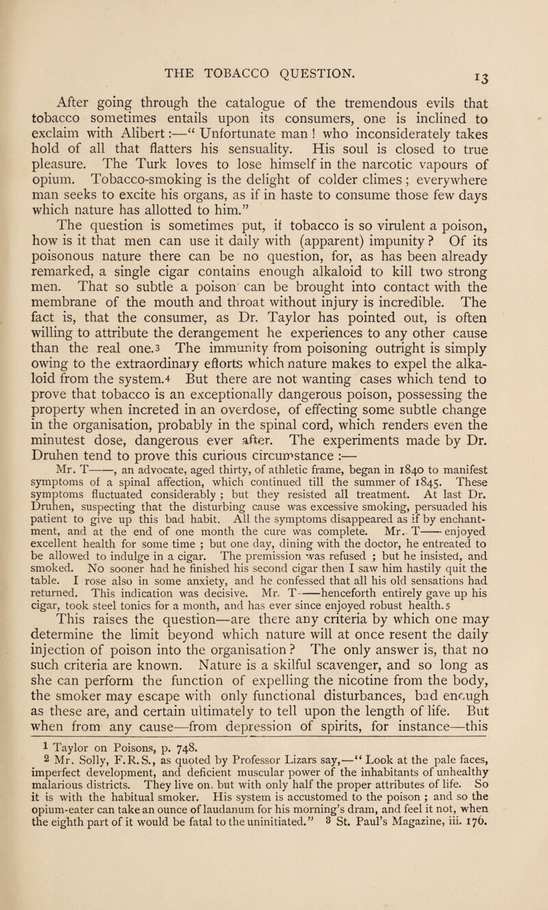 J3 After going through the catalogue of the tremendous evils that tobacco sometimes entails upon its consumers, one is inclined to exclaim with Alibert:—“ Unfortunate man ! who inconsiderately takes hold of all that flatters his sensuality. His soul is closed to true pleasure. The Turk loves to lose himself in the narcotic vapours of opium. Tobacco-smoking is the delight of colder climes ; everywhere man seeks to excite his organs, as if in haste to consume those few days which nature has allotted to him.” The question is sometimes put, if tobacco is so virulent a poison, how is it that men can use it daily with (apparent) impunity ? Of its poisonous nature there can be no question, for, as has been already remarked, a single cigar contains enough alkaloid to kill two strong men. That so subtle a poison can be brought into contact with the membrane of the mouth and throat without injury is incredible. The fact is, that the consumer, as Dr. Taylor has pointed out, is often willing to attribute the derangement he experiences to any other cause than the real one.3 The immunity from poisoning outright is simply owing to the extraordinary efforts which nature makes to expel the alka¬ loid from the system. 4 But there are not wanting cases which tend to prove that tobacco is an exceptionally dangerous poison, possessing the property when increted in an overdose, of effecting some subtle change in the organisation, probably in the spinal cord, which renders even the minutest dose, dangerous ever after. The experiments made by Dr. Druhen tend to prove this curious circumstance :— Mr. T-, an advocate, aged thirty, of athletic frame, began in 1840 to manifest symptoms of a spinal affection, which continued till the summer of 1845. These symptoms fluctuated considerably ; but they resisted all treatment. At last Dr. Druhen, suspecting that the disturbing cause was excessive smoking, persuaded his patient to give up this bad habit. All the symptoms disappeared as if by enchant¬ ment, and at the end of one month the cure was complete. Mr. T-enjoyed excellent health for some time ; but one day, dining with the doctor, he entreated to be allowed to indulge in a cigar. The premission was refused ; but he insisted, and smoked. No sooner had he finished his second cigar then I saw him hastily quit the table. I rose also in some anxiety, and he confessed that all his old sensations had returned. This indication was decisive. Mr. T-henceforth entirely gave up his cigar, took steel tonics for a month, and has ever since enjoyed robust health. 5 This raises the question—are there any criteria by which one may determine the limit beyond which nature will at once resent the daily injection of poison into the organisation? The only answer is, that no such criteria are known. Nature is a skilful scavenger, and so long as she can perform the function of expelling the nicotine from the body, the smoker may escape with only functional disturbances, bad enough as these are, and certain ultimately to tell upon the length of life. But when from any cause—from depression of spirits, for instance—this 1 Taylor on Poisons, p. 748. 2 Mr. Solly, F.R.S., as qupted by Professor Lizars say,—“ Look at the pale faces, imperfect development, and deficient muscular power of the inhabitants of unhealthy malarious districts. They live on, but with only half the proper attributes of life. So it is with the habitual smoker. His system is accustomed to the poison ; and so the opium-eater can take an ounce of laudanum for his morning’s dram, and feel it not, when the eighth part of it would be fatal to the uninitiated.” 3 St. Paul’s Magazine, iii. 176.