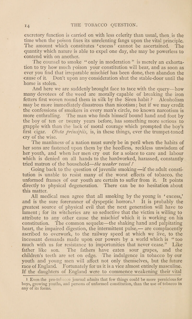 excretory function is carried on with less celerity than usual, then is the time when the poison fixes its unrelenting fangs upon the vital principle. The amount which constitutes ‘ excess ’ cannot be ascertained. The quantity which nature is able to expel one day, she may be powerless to contend with on another. The counsel to smoke “ only in moderation ” is merely an exhorta¬ tion to try how much poison your constitution will bear, and as soon as ever you find that irreparable mischief has been done, then abandon the cause of it. Don’t upon any consideration shut the stable-door until the horse is stolen. And here we are suddenly brought face to face with the query—how many devotees of the weed are morally capable of breaking the iron fetters first woven round them in silk by the Siren habit ? Alcoholism may be more immediately disastrous than nicotism; but if we may credit the confessions of smokers in every man’s circle, no known narcotism is more enthralling. The man who finds himself bound hand and foot by the boy of ten or twenty years before, has something more serious to grapple with than the lack of moral courage which prompted the boy’s first cigar. Obsta ftrincipiis, is, in these things, ever the trumpet-toned cry of the wise. The manliness- of a nation must surely be in peril when the habits of her sons are fastened upon them by the heedless, reckless unwisdom of her youth, and when her men cry out for a solace to care and labour which is denied on all hands to the hardworked, harassed, constantly tried matron of the household—the weaker vessel! Going back to the question of juvenile smoking—if the adult consti¬ tution is unable to resist many of the worst effects of tobacco, the unformed frames of our youth are certain to suffer from it. It points directly to physical degeneration. There can be no hesitation about this matter. All medical men agree that all smoking by the young is ‘ excess,’ and is the sure forerunner of dyspeptic horrors.1 It is probably the greatest source of physical evil that the next generation will have to lament; for its witcheries are so seductive that the victim is willing to attribute to any other cause the mischief which it is working on his constitution. The common sequelae—the shaking hand and palpitating heart, the impaired digestion, the intermittent pulse,— are complacently ascribed to overwork, to the railway speed at which we live, to the incessant demands made upon our powers by a world which is “ too much with us for resistance to importunities that never cease.” Like father like son. The fathers have eaten sour grapes, and the children’s teeth are set on edge. The indulgence in tobacco by our youth and young men will affect not only themselves, but the future race of England. Fortunately for us it is a vice almost entirely masculine. If the daughters of England were to commence weakening their vital 1 Even the pro-tobacco journal admits that few things could be more pernicious for boys, growing youths, and persons of unformed constitution, than the use of tobacco in any of its forms.