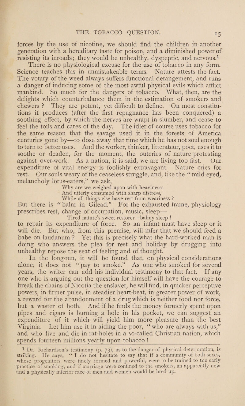 forces by the use of nicotine, we should find the children in another generation with a hereditary taste for poison, and a diminished power of resisting its inroads; they would be unhealthy, dyspeptic, and nervous.1 There is no physiological excuse for the use of tobacco in any form. Science teaches this in unmistakeable terms. Nature attests the fact. The votary of the weed always suffers functional derangement, and runs a danger of inducing some of the most awful physical evils which afflict mankind. So much for the dangers of tobacco. What, then, are the delights which counterbalance them in the estimation of smokers and chewers ? They are potent, yet difficult to define. On most constitu¬ tions it produces (after the first repugnance has been conquered) a soothing effect, by which the nerves are wrapt in slumber, and cease to feel the toils and cares of the day. The idler of course uses tobacco for the same reason that the savage used it in the forests of America centuries gone by—to dose away that time which he has not soul enough to turn to better uses. And the worker, thinker, litterateur, poet, uses it to soothe or deaden, for the moment, the outcries of nature protesting against over-work. As a nation, it is said, we are living too fast. Our expenditure of vital energy is foolishly extravagant. Nature cries for rest. Our souls weary of the ceaseless struggle, and, like the “ mild-eyed, melancholy lotus-eaters,” we ask, Why are we weighed upon with heavinesss And utterly consumed with sharp distress, While all things else have rest from weariness ? But there is “balm in Gilead.” For the exhausted frame, physiology prescribes rest, change of occupation, music, sleep— Tired nature’s sweet restorer—balmy sleep ! to repair its expenditure of force. So an infant must have sleep or it will die. But who, from this premise, will infer that we should feed a babe on laudanum ? Yet this is precisely what the hard-worked man is doing who answers the plea for rest and holiday by drugging into unhealthy repose the seat of feeling and of thought. In the long-run, it will be found that, on physical considerations alone, it does not “pay to smoke.” As one who smoked for several years, the writer can add his individual testimony to that fact. If any one who is arguing out the question for himself will have the courage to break the chains of Nicotia the enslaver, he will find, in quicker perceptive powers, in firmer pulse, in steadier heart-beat, in greater power of work, a reward for the abandonment of a drug which is neither food nor force, but a waster of both. And if he finds the money formerly spent upon pipes and cigars is burning a hole in his pocket, we can suggest an expenditure of it which will yield him more pleasure than the best Virginia. Let him use it in aiding the poor, “ who are always with us,” and who live and die in rat-holes in a so-called Christian nation, which spends fourteen millions- yearly upon tobacco ! 1 Dr. Richardson’s testimony (p. 73), as to the danger of physical deterioration, is striking. He aays, “I do not hesitate to say that if a community of both sexes, whose progenitors were finely formed and powerful, were to be trained to tne early practice of smoking, and if marriage were confined to the smokers, an apparently new and a physically inferior race of men and women would be bred up.