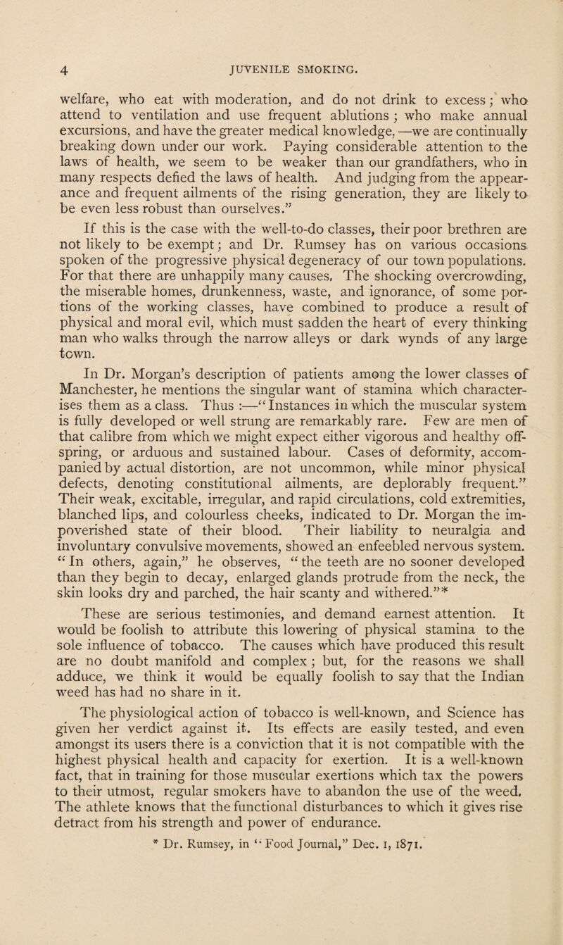 welfare, who eat with moderation, and do not drink to excesswho attend to ventilation and use frequent ablutions ; who make annual excursions, and have the greater medical knowledge. —we are continually breaking down under our work. Paying considerable attention to the laws of health, we seem to be weaker than our grandfathers, who in many respects defied the laws of health. And judging from the appear¬ ance and frequent ailments of the rising generation, they are likely to be even less robust than ourselves.” If this is the case with the well-to-do classes, their poor brethren are not likely to be exempt; and Dr. Rumsey has on various occasions spoken of the progressive physical degeneracy of our town populations. For that there are unhappily many causes. The shocking overcrowding, the miserable homes, drunkenness, waste, and ignorance, of some por¬ tions of the working classes, have combined to produce a result of physical and moral evil, which must sadden the heart of every thinking man who walks through the narrow alleys or dark wynds of any large town. In Dr. Morgan’s description of patients among the lower classes of Manchester, he mentions the singular want of stamina which character¬ ises them as a class. Thus :—“ Instances in which the muscular system is fully developed or well strung are remarkably rare. Few are men of that calibre from which we might expect either vigorous and healthy off¬ spring, or arduous and sustained labour. Cases of deformity, accom¬ panied by actual distortion, are not uncommon, while minor physical defects, denoting constitutional ailments, are deplorably frequent.” Their weak, excitable, irregular, and rapid circuladons, cold extremities, blanched lips, and colourless cheeks, indicated to Dr. Morgan the im¬ poverished state of their blood. Their liability to neuralgia and involuntary convulsive movements, showed an enfeebled nervous system. “ In others, again,” he observes, “ the teeth are no sooner developed than they begin to decay, enlarged glands protrude from the neck, the skin looks dry and parched, the hair scanty and withered.”* These are serious testimonies, and demand earnest attention. It would be foolish to attribute this lowering of physical stamina to the sole influence of tobacco. The causes which have produced this result are no doubt manifold and complex; but, for the reasons we shall adduce, we think it would be equally foolish to say that the Indian weed has had no share in it. The physiological action of tobacco is well-known, and Science has given her verdict against it. Its effects are easily tested, and even amongst its users there is a conviction that it is not compatible with the highest physical health and capacity for exertion. It is a well-known fact, that in training for those muscular exertions which tax the powers to their utmost, regular smokers have to abandon the use of the weed. The athlete knows that the functional disturbances to which it gives rise detract from his strength and power of endurance. * Dr. Rumsey, in ‘‘ Food Journal,” Dec. I, 1871.