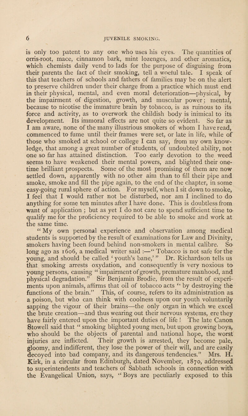 is only too patent to any one who uses his eyes. The quantities of orris-root, mace, cinnamon bark, mint lozenges, and other aromatics, which chemists daily vend to lads for the purpose of disguising from their parents the fact of their smoking, tell a woeful tale. I speak of this that teachers of schools and fathers of families may be on the alert to preserve children under their charge from a practice which must end in their physical, mental, and even moral deterioration—physical, by the impairment of digestion, growth, and muscular power; mental, because to nicotise the immature brain by tobacco, is as ruinous to its force and activity, as to overwork the childish body is inimical to its development. Its immoral effects are not quite so evident. So far as I am aware, none of the many illustrious smokers of whom I have read, commenced to fume until their frames were set, or late in life, while of those who smoked at school or college I can say, from my own know¬ ledge, that among a great number of students, of undoubted ability, not one so far has attained distinction. Too early devotion to the weed seems to have weakened their mental powers, and blighted their one¬ time brilliant prospects. Some of the most promising of them are now settled down, apparently with no other aim than to fill their pipe and smoke, smoke and fill the pipe again, to the end of the chapter, in some easy-going rural sphere of action. For myself, when I sit down to smoke, I feel that I would rather not be disturbed, nor am I inclined to do anything for some ten minutes after I have done. This is doubtless from want of application ; but as yet I do not care to spend sufficient time to qualify me for the proficiency required to be able to smoke and work at the same time. “ My own personal experience and observation among medical students is supported by the result of examinations for Law and Divinity, smokers having been found behind non-smokers in mental calibre. So long ago as 1606, a medical writer said :—“ Tobacco is not safe for the young, and should be called ‘ youth’s bane,’ ” Dr. Richardson tells us that smoking arrests oxydation, and consequently is very noxious to young persons, causing “ impairment of growth, premature manhood, and physical degradation.” Sir Benjamin Brodie, from the result of experi¬ ments upon animals, affirms that oil of tobacco acts “ by destroying the functions of the brain.” This, of course, refers to its administration as a poison, but who can think with coolness upon our youth voluntarily sapping the vigour of their brains—the only organ in which we excel the brute creation—and thus wearing out their nervous systems, ere they have fairly entered upon the important duties of life ! The late Canon Stowell said that “ smoking blighted young men, but upon growing boys, who should be the objects of parental and national hope, the worst injuries are inflicted. Their growth is arrested, they become pale, gloomy, and indifferent, they lose the power of their will, and are easily decoyed into bad company, and its dangerous tendencies.” Mrs. H. Kirk, in a circular from Edinburgh, dated November, 1870, addressed to superintendents and teachers of Sabbath schools in connection with the Evangelical Union, says, “Boys are peculiarly exposed to this