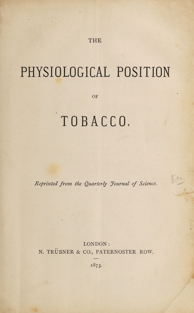 THE PHYSIOLOGICAL POSITION OF TOBACCO, Reprinted from the Quarterly Journal of Science; I n ^ LONDON: N. TRUBNER & CO., PATERNOSTER ROW. 1873-