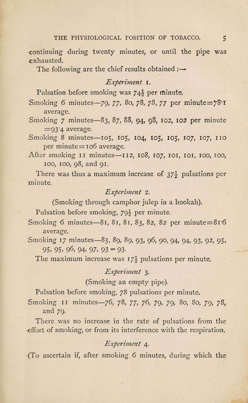 continuing during twenty minutes, or until the pipe was exhausted. The following are the chief results obtained Experiment i. Pulsation before smoking was 74J per rtiinute. Smoking 6 minutes—79, 77, 80, 78, 78, 77 per minute=7^’t average. Smoking 7 minutes—83, 87, 88, 94, 98, 102, 102 per minute =93‘4 average. Smoking 8 minutes—105, 105, 104, 105, 105, 107, 107, no per minute =106 average. After smoking II minutes—112, 108, 107, 101, IOI, 100, 100, 100, 100, 98, and 91. There was thus a maximum increase of 37J pulsations per minute. Experiment 2. (Smoking through camphor julep in a hookah). Pulsation before smoking, 79J per minute. Smoking 6 minutes—81, 81, 81, 83, 82, 82 per minute=8r6 average. Smoking 17 minutes—85, 89, 89, 93, 96, 90, 94, 94, 93, 92, 95, 95, 95, 9^, 94, 97, 93 = 93- The maximum increase was 17J pulsations per minute. Experiment 3. (Smoking an empty pipe). Pulsation before smoking, 78 pulsations per minute. Smoking 11 minutes—76, 78, 77, 76, 79, 79, 80, 80, 79, 78, and 79. There was no increase in the rate of pulsations from the effort of smoking, or from its interference with the respiration. Experiment 4. (To ascertain if, after smoking 6 minutes, during which the