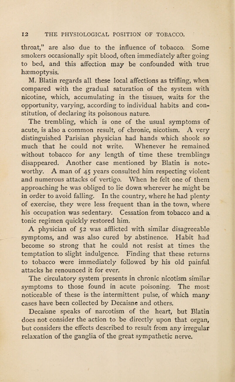 throat,” are also due to the influence of tobacco. Some smokers occasionally spit blood, often immediately after going to bed, and this affection may be confounded with true haemoptysis. M. Blatin regards all these local affections as trifling, when compared with the gradual saturation of the system with nicotine, which, accumulating in the tissues, waits for the opportunity, varying, according to individual habits and con¬ stitution, of declaring its poisonous nature. The trembling, which is one of the usual symptoms of acute, is also a common result, of chronic, nicotism. A very distinguished Parisian physician had hands which shook so much that he could not write. Whenever he remained without tobacco for any length of time these tremblings disappeared. Another case mentioned by Blatin is note¬ worthy. A man of 45 years consulted him respecting violent and numerous attacks of vertigo. When he felt one of them approaching he was obliged to lie down wherever he might be in order to avoid falling. In the country, where he had plenty of exercise, they were less frequent than in the town, where his occupation was sedentary. Cessation from tobacco and a. tonic regimen quickly restored him. A physician of 52 was afflicted with similar disagreeable symptoms, and was also cured by abstinence. Habit had become so strong that he could not resist at times the temptation to slight indulgence. Finding that these returns to tobacco were immediately followed by his old painfuL attacks he renounced it for ever. The circulatory system presents in chronic nicotism similar symptoms to those found in acute poisoning. The most noticeable of these is the intermittent pulse, of which many cases have been collected by Decaisne and others. Decaisne speaks of narcotism of the heart, but Blatin does not consider the action to be directly upon that organ, but considers the effects described to result from any irregular relaxation of the ganglia of the great sympathetic nerve.