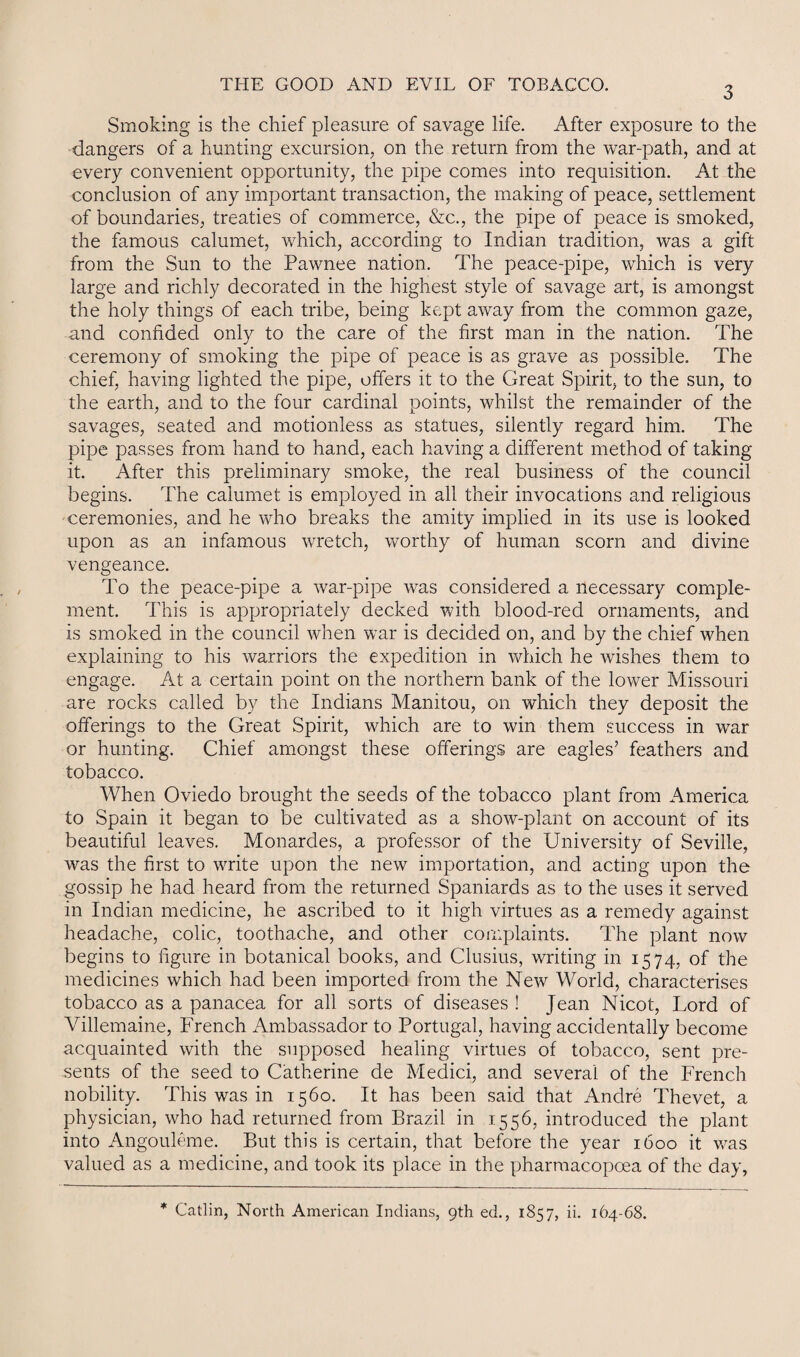 3 Smoking is the chief pleasure of savage life. After exposure to the dangers of a hunting excursion, on the return from the war-path, and at every convenient opportunity, the pipe comes into requisition. At the conclusion of any important transaction, the making of peace, settlement of boundaries, treaties of commerce, &c., the pipe of peace is smoked, the famous calumet, which, according to Indian tradition, was a gift from the Sun to the Pawnee nation. The peace-pipe, which is very large and richly decorated in the highest style of savage art, is amongst the holy things of each tribe, being kept away from the common gaze, and confided only to the care of the first man in the nation. The ceremony of smoking the pipe of peace is as grave as possible. The chief, having lighted the pipe, offers it to the Great Spirit, to the sun, to the earth, and to the four cardinal points, whilst the remainder of the savages, seated and motionless as statues, silently regard him. The pipe passes from hand to hand, each having a different method of taking it. After this preliminary smoke, the real business of the council begins. The calumet is employed in all their invocations and religious ceremonies, and he who breaks the amity implied in its use is looked upon as an infamous wretch, worthy of human scorn and divine vengeance. To the peace-pipe a war-pipe was considered a necessary comple¬ ment. This is appropriately decked with blood-red ornaments, and is smoked in the council when war is decided on, and by the chief when explaining to his warriors the expedition in which he wishes them to engage. At a certain point on the northern bank of the lower Missouri are rocks called by the Indians Manitou, on which they deposit the offerings to the Great Spirit, which are to win them success in war or hunting. Chief amongst these offerings are eagles’ feathers and tobacco. When Oviedo brought the seeds of the tobacco plant from America to Spain it began to be cultivated as a show-plant on account of its beautiful leaves. Monardes, a professor of the University of Seville, was the first to write upon the new importation, and acting upon the gossip he had heard from the returned Spaniards as to the uses it served in Indian medicine, he ascribed to it high virtues as a remedy against headache, colic, toothache, and other complaints. The plant now begins to figure in botanical books, and Clusius, writing in 1574, of the medicines which had been imported from the New World, characterises tobacco as a panacea for all sorts of diseases ! Jean Nicot, Lord of Villemaine, French Ambassador to Portugal, having accidentally become acquainted with the supposed healing virtues of tobacco, sent pre¬ sents of the seed to Catherine de Medici, and several of the French nobility. This was in 1560. It has been said that Andre Thevet, a physician, who had returned from Brazil in 1556, introduced the plant into Angouleme. But this is certain, that before the year 1600 it was valued as a medicine, and took its place in the pharraacopoea of the day. * Gatlin, North American Indians, 9th ed., 1857, ii. 164-68.