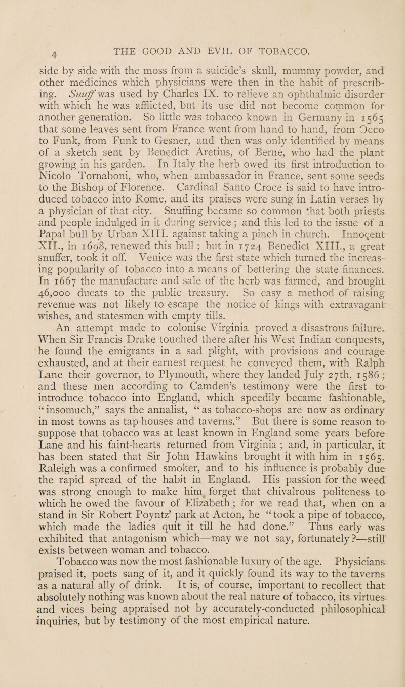 side by side with the moss from a suicide’s skull, mummy powder, and other medicines which physicians were then in the habit of prescrib¬ ing. Snuff was used by Charles IX. to relieve an ophthalmic disorder with which he was afflicted, but its use did not become common for another generation. So little was tobacco known in Germany in 1565 that some leaves sent from France went from hand to hand, from Occo to Funk, from Funk to Gesner, and then was only identified by means of a sketch sent by Benedict Aretius, of Berne, who had the plant growing in his garden. In Italy the herb owed its first introduction to Nicolo Tornaboni, who, when ambassador in France, sent some seeds to the Bishop of Florence. Cardinal Santo Croce is said to have intro¬ duced tobacco into Rome, and its praises were sung in Latin verses by a physician of that city. Snuffing became so common that both priests and people indulged in it during service; and this led to the issue of a Papal bull by Urban XIII. against taking a pinch in church. Innocent XII., in 1698, renewed this bull; but in 1724 Benedict XIII., a great snuffer, took it off. Venice was the first state which turned the increas¬ ing popularity of tobacco into a means of bettering the state finances. In 1667 the manufacture and sale of the herb was farmed, and brought 46,000 ducats to the public treasury. So easy a method of raising revenue was not likely to escape the notice of kings with extravagant wishes, and statesmen with empty tills. An attempt made to colonise Virginia proved a disastrous failure. When Sir Francis Drake touched there after his West Indian conquests, he found the emigrants in a sad plight, with provisions and courage exhausted, and at their earnest request he conveyed them, with Ralph Lane their governor, to Plymouth, where they landed July 27th, 1586; and these men according to Camden’s testimony were the first to introduce tobacco into England, which speedily became fashionable, “ insomuch,” says the annalist, “as tobacco-shops are now as ordinary in most towns as tap-houses and taverns.” But there is some reason to suppose that tobacco was at least known in England some years before Lane and his faint-hearts returned from Virginia; and, in particular, it has been stated that Sir John Hawkins brought it with him in 1565. Raleigh was a confirmed smoker, and to his influence is probably due the rapid spread of the habit in England. His passion for the weed was strong enough to make him forget that chivalrous politeness to which he owed the favour of Elizabeth; for we read that, when on a stand in Sir Robert Poyntz’ park at Acton, he “ took a pipe of tobacco, which made the ladies quit it till he had done.” Thus early was exhibited that antagonism which—may we not say, fortunately ?—still exists between woman and tobacco. Tobacco was now the most fashionable luxury of the age. Physicians praised it, poets sang of it, and it quickly found its way to the taverns as a natural ally of drink. It is, of course, important to recollect that absolutely nothing was known about the real nature of tobacco, its virtues and vices being appraised not by accurately-conducted philosophical inquiries, but by testimony of the most empirical nature.