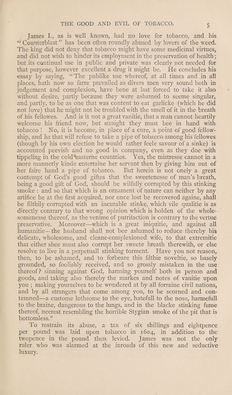 James I., as is well known, had no love for tobacco, and his Counterblast ” has been often roundly abused by lovers of the wTeed. The king did not deny that tobacco might have some medicinal virtues, and did not wish to hinder its employment in the preservation of health; but its continual use in public and private was clearly not needed for that purpose, however excellent a drug it might be. He concludes his ■essay by saying, “The publike use whereof, at all times and in all places, hath now so farre prevailed as divers men very sound both in judgement and complexion, have bene at last forced to take it also without desire, partly because they were ashamed to seeme singular, and partly, to be as one that was content to eat gaiiicke (which he did not love) that he might not be troubled with the smell of it in the breath of his fellowes. And is it not a great vanitie, that a man cannot heartily welcome his friend now, but straight they must bee in hand with tobacco ! No, it is become, in place of a cure, a point of good fellow¬ ship, and he that will refuse to take a pipe of tobacco among his fellowes (though by his own election he would rather feele savour of a sinke) is accounted peevish and no good in company, even as they doe with tippeling in the cold ''easterne countries. Yea, the mistresse cannot in a more mannerly kinae entertaine her servant then by giving him out of her faire hand a pipe of tobacco. But herein is not onely a great contempt of God’s good giftes that the sweetenesse of man’s breath, being a good gift of God, should be wilfully corrupted by this stinking smoke : and so that which is an ornament of nature can neither by any artifice be at the first acquired, nor once lost be recovered againe, shall be filthily corrupted with an incurable stinke, which vile qualitie is as directly contrary to that wrong opinion which is holden of the whole-' somenesse thereof, as the venime of putrifaction is contrary to the vertue preservative. Moreover—which is a great iniquitie, and against all humanitie—the husband shall not bee ashamed to reduce thereby his delicate, wholesome, and cleane-complexioned wife, to that extremitie that either shee must also corrupt her sweete breath therewith, or else resolve to live in a perpetuall stinking torment. Have you not reason, then, to be ashamed, and to forbeare this filthie noveltie, so basely grounded, so foolishly received, and so grossly mistaken in the use thereof? sinning against God, harming yourself both in person and goods, and taking also thereby the markes and notes of vanitie upon you; making yourselves to be wondered at by all forraine civil nations, and by all strangers that come among you, to be scorned and con¬ temned—a custome lothsome to the eye, hatefull to the nose, harmefull to the braine, dangerous to the lungs, and in the blacke stinking fume thereof, neerest resembling the horrible St}Tgian smoke of the pit that is bottomless.” To restrain its abuse, a tax of six shillings and eightpence per pound was laid upon tobacco in 1604, in addition to the twopence in the pound then levied. James was not the only ruler who was alarmed at the inroads of this new and seductive luxury.