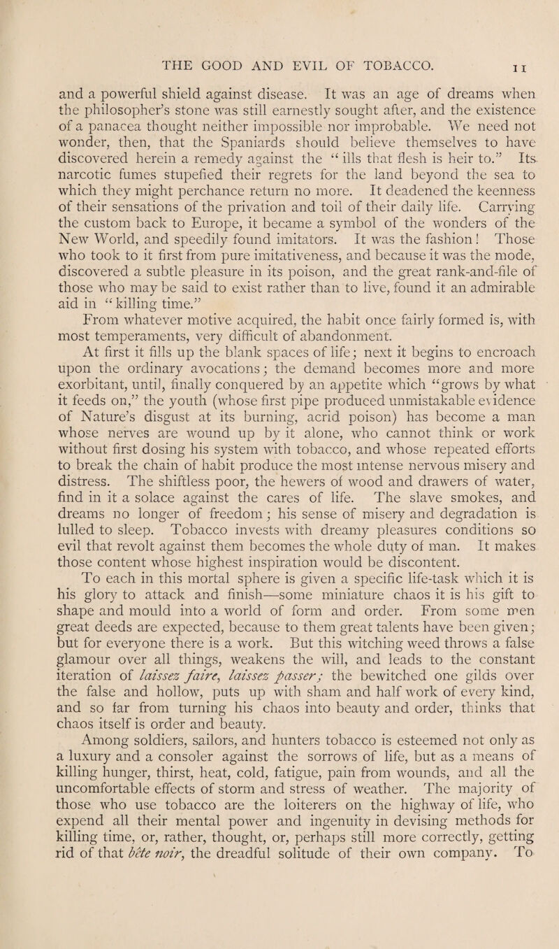and a powerful shield against disease. It was an age of dreams when the philosopher’s stone was still earnestly sought after, and the existence of a panacea thought neither impossible nor improbable. We need not wonder, then, that the Spaniards should believe themselves to have discovered herein a remedy against the “ ills that flesh is heir to.” Its. narcotic fumes stupefied their regrets for the land beyond the sea to which they might perchance return no more. It deadened the keenness of their sensations of the privation and toil of their daily life. Carrying the custom back to Europe, it became a symbol of the wonders of the New World, and speedily found imitators. It was the fashion! Those who took to it first from pure imitativeness, and because it was the mode, discovered a subtle pleasure in its poison, and the great rank-and-file of those who may be said to exist rather than to live, found it an admirable aid in “ killing time.” From whatever motive acquired, the habit once fairly formed is, with most temperaments, very difficult of abandonment. At first it fills up the blank spaces of life; next it begins to encroach upon the ordinary avocations; the demand becomes more and more exorbitant, until, finally conquered by an appetite which “grows by what it feeds on,” the youth (whose first pipe produced unmistakable evidence of Nature’s disgust at its burning, acrid poison) has become a man whose nerves are wound up by it alone, who cannot think or work without first dosing his system with tobacco, and whose repeated efforts to break the chain of habit produce the most intense nervous misery and distress. The shiftless poor, the hewers of wood and drawers of water, find in it a solace against the cares of life. The slave smokes, and dreams no longer of freedom; his sense of misery and degradation is lulled to sleep. Tobacco invests with dreamy pleasures conditions so evil that revolt against them becomes the whole duty of man. It makes those content whose highest inspiration would be discontent. To each in this mortal sphere is given a specific life-task which it is his glory to attack and finish—some miniature chaos it is his gift to shape and mould into a world of form and order. From some men great deeds are expected, because to them great talents have been given; but for everyone there is a work. But this witching weed throws a false glamour over all things, weakens the will, and leads to the constant iteration of laissez fairc, laissez passer; the bewitched one gilds over the false and hollow, puts up with sham and half work of every kind, and so far from turning his chaos into beauty and order, thinks that chaos itself is order and beauty. Among soldiers, sailors, and hunters tobacco is esteemed not only as a luxury and a consoler against the sorrows of life, but as a means of killing hunger, thirst, heat, cold, fatigue, pain from wounds, and all the uncomfortable effects of storm and stress of weather. The majority of those who use tobacco are the loiterers on the highway of life, who expend all their mental power and ingenuity in devising methods for killing time, or, rather, thought, or, perhaps still more correctly, getting rid of that bete noir, the dreadful solitude of their own company. To
