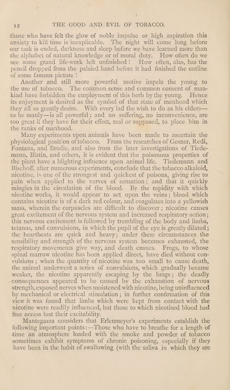 those who have felt the glow of noble impulse or high aspiration this anxiety to kill time is inexplicable. The night will come long before our task is ended, darkness and sleep before we have learned more than the alphabet of natural knowledge or of moral duty. How often do we see some grand life-work left unfinished ! How often, alas, has the pencil dropped from the palsied hand before it had finished the outline of some famous picture ! Another and still more powerful motive impels the young to the use of tobacco. The common sense and common consent of man¬ kind have forbidden the employment of this herb by the young. Hence its enjoyment is desired as the symbol of that state of manhood which they all so gieatly desire. With every lad the wish to do as his elders— to be manly—is all powerful; and no suffering, no inconvenience, are too great if they have for their effect, real or supposed, to place him in the ranks of manhood. Many experiments upon animals have been made to ascertain the physiological position of tobacco. From the researches of Gesner, Redi, Fontana, and Brodie, and also from the later investigations of Tiede- mann, Blatin, and others, it is evident that the poisonous properties of •the plant have a blighting influence upon animal life. Tiedemann and Bischoff, after numerous experiments, conclude that the tobacco alkaloid, nicotine, is one of the strongest and quickest of poisons, giving rise to pain when applied to the nerves of sensation; and that it quickly mingles in the circulation of the blood. By the rapidity with which nicotine works, it would appear to act upon the veins; blood which contains nicotine is of a dark red colour, and coagulates into a yellowish mass, wherein the corpuscles are difficult to discover; nicotine causes great excitement of the nervous system and increased respiratory action; this nervous excitement is followed by trembling of the body and limbs, tetanus, and convulsions, in which the pupil of the eye is greatly dilated; the heartbeats are quick and heavy; under these circumstances the sensibility and strength of the nervous system becomes exhausted, the respiratory movements give way, and death ensues. Frogs, to whose spinal marrow nicotine has been applied direct, have died without con¬ vulsions ; when the quantity of nicotine was too small to cause death, the animal underwent a series of convulsions, which gradually became weaker, the nicotine apparently escaping by the lungs; the deadly ✓•consequences appeared to be caused by the exhaustion of nervous strength, exposed nerves when moistened with nicotine, being uninfluenced by mechanical or electrical stimulation; in further confirmation of this view it was found that limbs which were kept from contact with the nicotine were readily influenced, but those to which nicotised blood had free access lost their excitability. Mantegazza considers that Erlenmeyer’s experiments establish the following important pointsThose who have to breathe for a length of ■time an atmosphere loaded with the smoke and powder of tobacco sometimes exhibit symptoms of chronic poisoning, especially if they have been in the habit of swallowing (with the saliva in which they are
