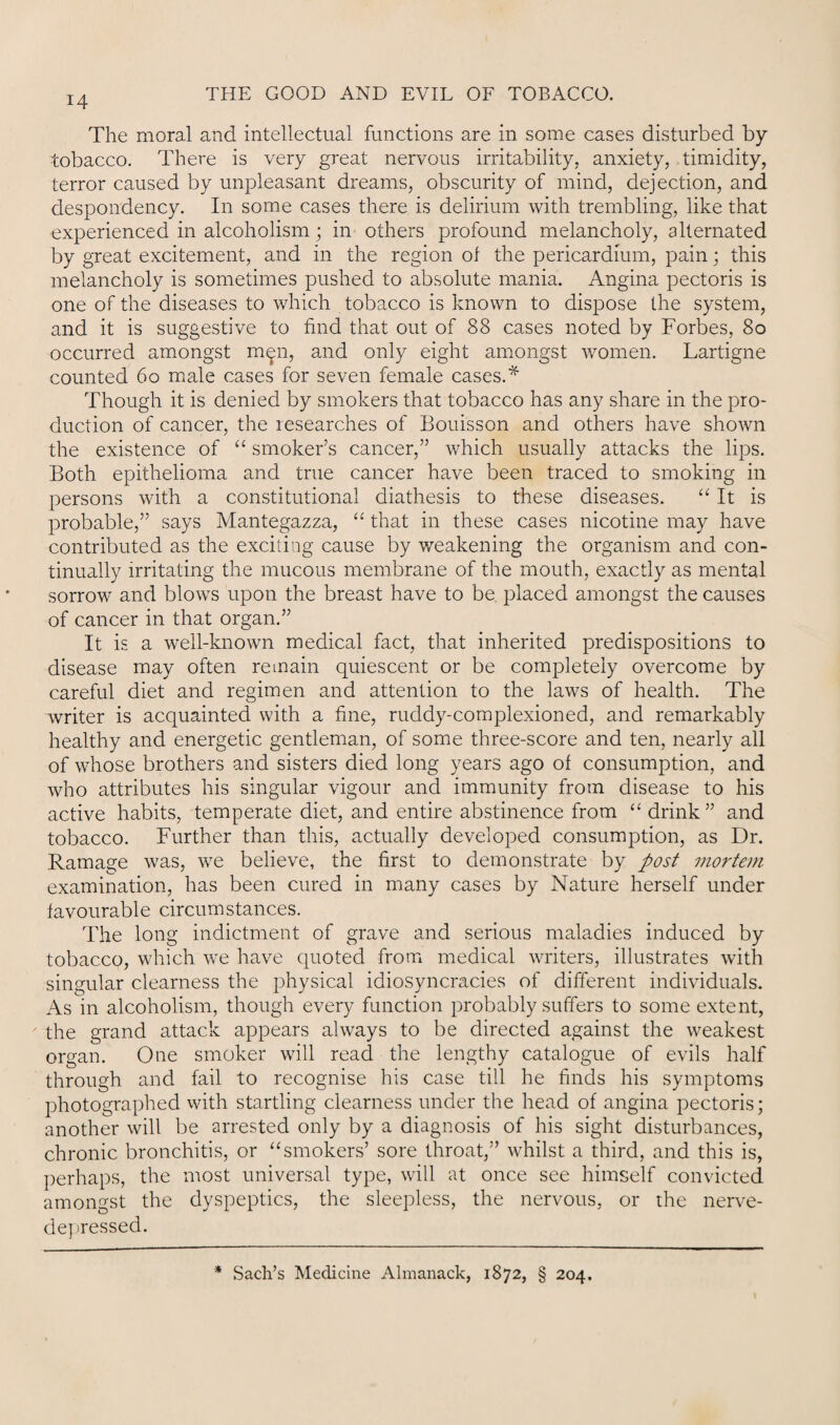 The moral and intellectual functions are in some cases disturbed by tobacco. There is very great nervous irritability, anxiety, timidity, terror caused by unpleasant dreams, obscurity of mind, dejection, and despondency. In some cases there is delirium with trembling, like that experienced in alcoholism; in others profound melancholy, alternated by great excitement, and in the region of the pericardium, pain; this melancholy is sometimes pushed to absolute mania. Angina pectoris is one of the diseases to which tobacco is known to dispose the system, and it is suggestive to find that out of 88 cases noted by Forbes, 80 occurred amongst m^n, and only eight amongst women. Lartigne counted 60 male cases for seven female cases.* Though it is denied by smokers that tobacco has any share in the pro¬ duction of cancer, the researches of Bouisson and others have shown the existence of “ smoker’s cancer,” which usually attacks the lips. Both epithelioma and true cancer have been traced to smoking in persons with a constitutional diathesis to these diseases. “ It is probable,” says Mantegazza, “ that in these cases nicotine may have contributed as the exciting cause by weakening the organism and con¬ tinually irritating the mucous membrane of the mouth, exactly as mental sorrow and blows upon the breast have to be placed amongst the causes of cancer in that organ.” It is a well-known medical fact, that inherited predispositions to disease may often remain quiescent or be completely overcome by careful diet and regimen and attention to the laws of health. The writer is acquainted with a fine, ruddy-complexioned, and remarkably healthy and energetic gentleman, of some three-score and ten, nearly all of whose brothers and sisters died long years ago of consumption, and who attributes his singular vigour and immunity from disease to his active habits, temperate diet, and entire abstinence from “ drink ” and tobacco. Further than this, actually developed consumption, as Dr. Ramage was, we believe, the first to demonstrate by post mortem examination, has been cured in many cases by Nature herself under favourable circumstances. The long indictment of grave and serious maladies induced by tobacco, which we have quoted from medical writers, illustrates with singular clearness the physical idiosyncracies of different individuals. As in alcoholism, though every function probably suffers to some extent, the grand attack appears always to be directed against the weakest organ. One smoker will read the lengthy catalogue of evils half through and fail to recognise his case till he finds his symptoms photographed with startling clearness under the head of angina pectoris; another will be arrested only by a diagnosis of his sight disturbances, chronic bronchitis, or “smokers’ sore throat,” whilst a third, and this is, perhaps, the most universal type, will at once see himself convicted amongst the dyspeptics, the sleepless, the nervous, or the nerve- depressed. * Sach’s Medicine Almanack, 1872, § 204.