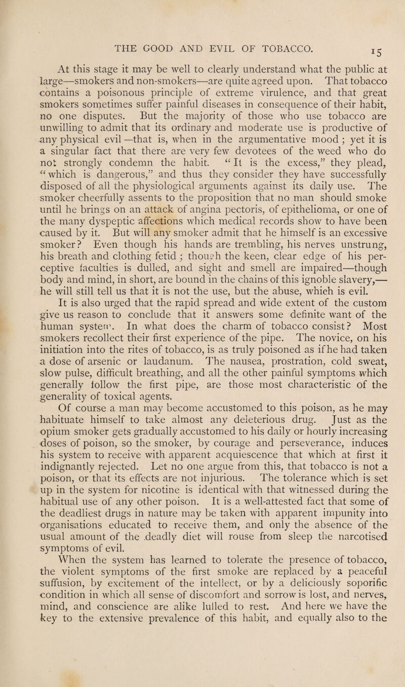 x5 At this stage it may be well to clearly understand what the public at large—smokers and non-smokers—are quite agreed upon. That tobacco contains a poisonous principle of extreme virulence, and that great smokers sometimes suffer painful diseases in consequence of their habit, no one disputes. But the majority of those who use tobacco are unwilling to admit that its ordinary and moderate use is productive of any physical evil —that is, when in the argumentative mood ; yet it is a singular fact that there are very few devotees of the weed who do not strongly condemn the habit. “ It is the excess,” they plead, “ which is dangerous,” and thus they consider they have successfully disposed of all the physiological arguments against its daily use. The smoker cheerfully assents to the proposition that no man should smoke until he brings on an attack of angina pectoris, of epithelioma, or one of the many dyspeptic affections which medical records show to have been caused by it. But will any smoker admit that he himself is an excessive smoker? Even though his hands are trembling, his nerves unstrung, his breath and clothing fetid ; though the keen, clear edge of his per¬ ceptive faculties is dulled, and sight and smell are impaired—though body and mind, in short, are bound in the chains of this ignoble slavery,— he will still tell us that it is not the use, but the abuse, which is evil. It is also urged that the rapid spread and wide extent of the custom give us reason to conclude that it answers some definite want of the human system. In what does the charm of tobacco consist? Most smokers recollect their first experience of the pipe. The novice, on his initiation into the rites of tobacco, is as truly poisoned as if he had taken a dose of arsenic or laudanum. The nausea, prostration, cold sweat, slow pulse, difficult breathing, and all the other painful symptoms which generally follow the first pipe, are those most characteristic of the generality of toxical agents. Of course a man may become accustomed to this poison, as he may habituate himself to take almost any deleterious drug. Just as the opium smoker gets gradually accustomed to his daily or hourly^ increasing doses of poison, so the smoker, by courage and perseverance, induces his system to receive with apparent acquiescence that which at first it indignantly rejected. Let no one argue from this, that tobacco is not a poison, or that its effects are not injurious. The tolerance which is set up in the system for nicotine is identical with that witnessed during the habitual use of any other poison. It is a well-attested fact that some of the deadliest drugs in nature may be taken with apparent impunity into organisations educated to receive them, and only the absence of the usual amount of the .deadly diet will rouse from sleep the narcotised symptoms of evil. When the system has learned to tolerate the presence of tobacco, the violent symptoms of the first smoke are replaced by a peaceful suffusion, by excitement of the intellect, or by a deliciously soporific condition in which all sense of discomfort and sorrow is lost, and nerves, mind, and conscience are alike lulled to rest. And here we have the key to the extensive prevalence of this habit, and equally also to the