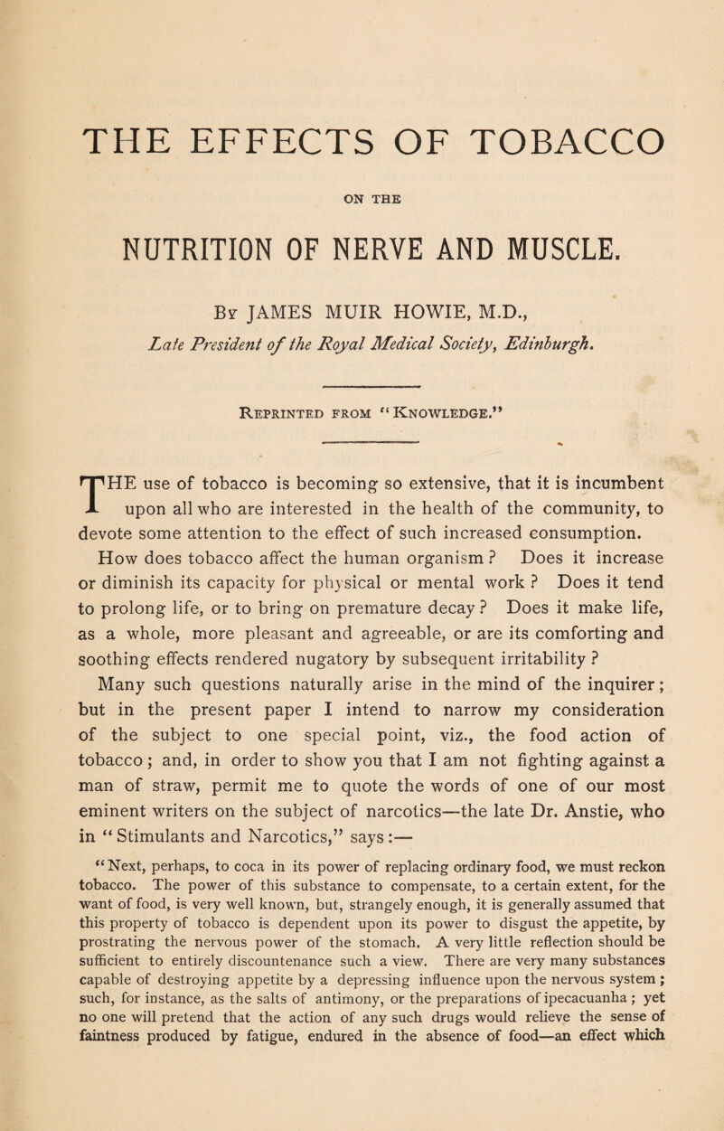 THE EFFECTS OF TOBACCO ON THE NUTRITION OF NERVE AND MUSCLE. By JAMES MUIR HOWIE, M.D., Late President of the Royal Medical Society, Edinburgh. Reprinted from “Knowledge.” THE use of tobacco is becoming so extensive, that it is incumbent upon all who are interested in the health of the community, to devote some attention to the effect of such increased consumption. How does tobacco affect the human organism ? Does it increase or diminish its capacity for physical or mental work ? Does it tend to prolong life, or to bring on premature decay ? Does it make life, as a whole, more pleasant and agreeable, or are its comforting and soothing effects rendered nugatory by subsequent irritability ? Many such questions naturally arise in the mind of the inquirer; but in the present paper I intend to narrow my consideration of the subject to one special point, viz., the food action of tobacco ; and, in order to show you that I am not fighting against a man of straw, permit me to quote the words of one of our most eminent writers on the subject of narcotics—the late Dr. Anstie, who in “Stimulants and Narcotics,” says:— “Next, perhaps, to coca in its power of replacing ordinary food, we must reckon tobacco. The power of this substance to compensate, to a certain extent, for the want of food, is very well known, but, strangely enough, it is generally assumed that this property of tobacco is dependent upon its power to disgust the appetite, by prostrating the nervous power of the stomach. A very little reflection should be sufficient to entirely discountenance such a view. There are very many substances capable of destroying appetite by a depressing influence upon the nervous system ; such, for instance, as the salts of antimony, or the preparations of ipecacuanha ; yet no one will pretend that the action of any such drugs would relieve the sense of faintness produced by fatigue, endured in the absence of food—an effect which