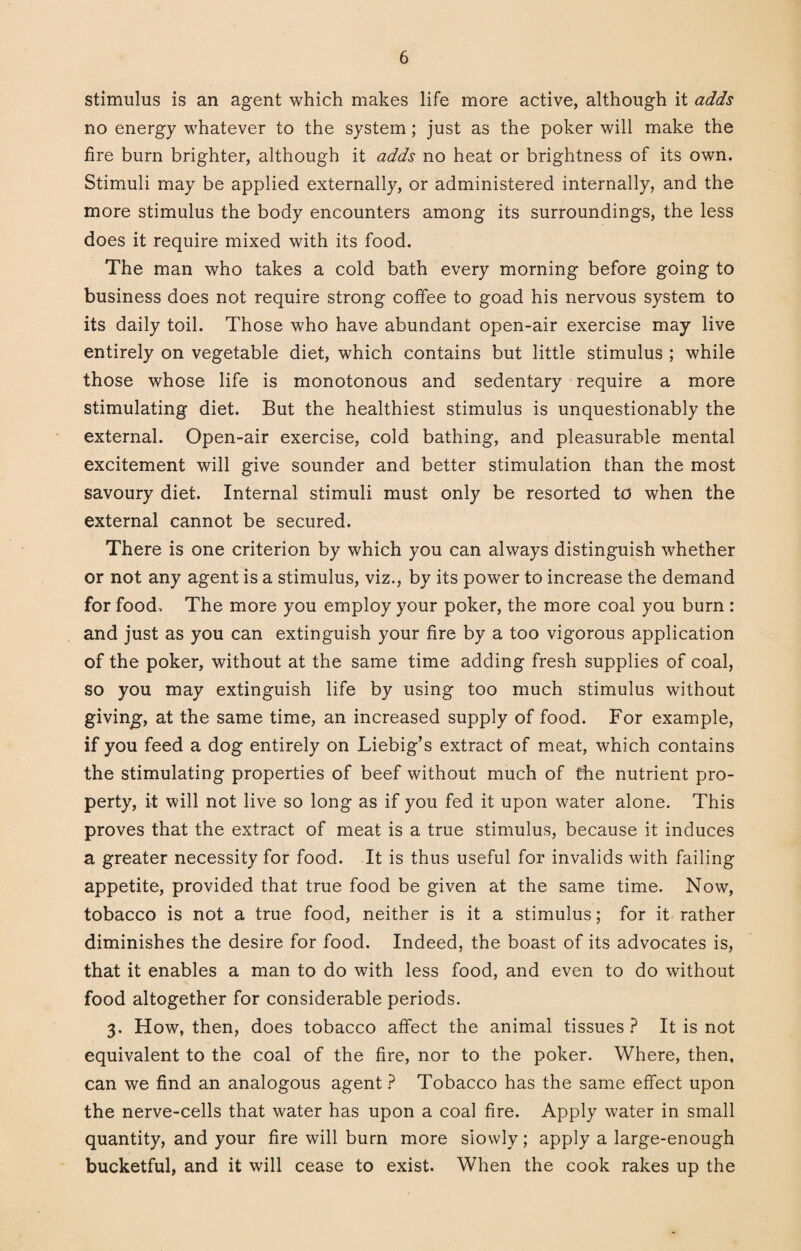 stimulus is an agent which makes life more active, although it adds no energy whatever to the system; just as the poker will make the fire burn brighter, although it adds no heat or brightness of its own. Stimuli may be applied externally, or administered internally, and the more stimulus the body encounters among its surroundings, the less does it require mixed with its food. The man who takes a cold bath every morning before going to business does not require strong coffee to goad his nervous system to its daily toil. Those who have abundant open-air exercise may live entirely on vegetable diet, which contains but little stimulus ; while those whose life is monotonous and sedentary require a more stimulating diet. But the healthiest stimulus is unquestionably the external. Open-air exercise, cold bathing, and pleasurable mental excitement will give sounder and better stimulation than the most savoury diet. Internal stimuli must only be resorted to when the external cannot be secured. There is one criterion by which you can always distinguish whether or not any agent is a stimulus, viz., by its power to increase the demand for food. The more you employ your poker, the more coal you burn : and just as you can extinguish your fire by a too vigorous application of the poker, without at the same time adding fresh supplies of coal, so you may extinguish life by using too much stimulus without giving, at the same time, an increased supply of food. For example, if you feed a dog entirely on Liebig’s extract of meat, which contains the stimulating properties of beef without much of the nutrient pro¬ perty, it will not live so long as if you fed it upon water alone. This proves that the extract of meat is a true stimulus, because it induces a greater necessity for food. It is thus useful for invalids with failing appetite, provided that true food be given at the same time. Now, tobacco is not a true food, neither is it a stimulus; for it rather diminishes the desire for food. Indeed, the boast of its advocates is, that it enables a man to do with less food, and even to do without food altogether for considerable periods. 3. How, then, does tobacco affect the animal tissues ? It is not equivalent to the coal of the fire, nor to the poker. Where, then, can we find an analogous agent ? Tobacco has the same effect upon the nerve-cells that water has upon a coal fire. Apply water in small quantity, and your fire will burn more slowly; apply a large-enough bucketful, and it will cease to exist. When the cook rakes up the