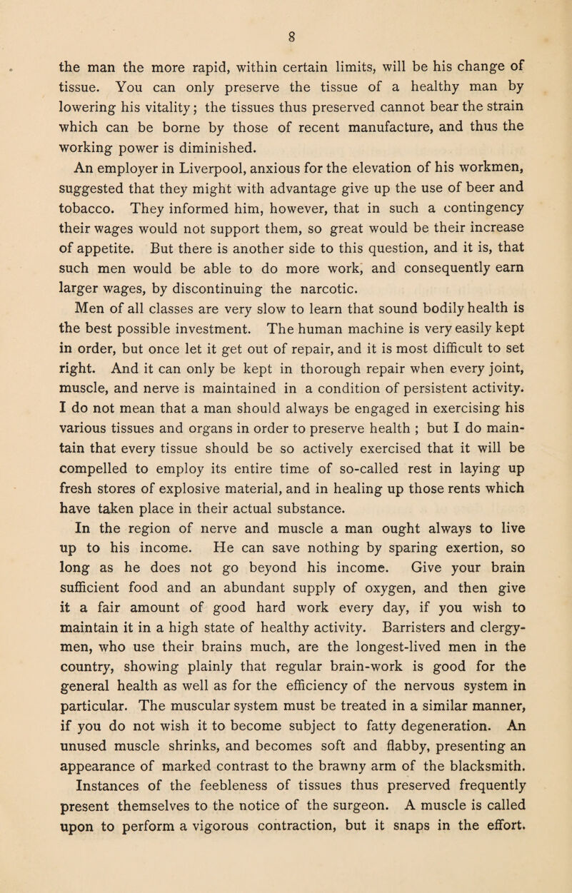 the man the more rapid, within certain limits, will be his change of tissue. You can only preserve the tissue of a healthy man by lowering his vitality; the tissues thus preserved cannot bear the strain which can be borne by those of recent manufacture, and thus the working power is diminished. An employer in Liverpool, anxious for the elevation of his workmen, suggested that they might with advantage give up the use of beer and tobacco. They informed him, however, that in such a contingency their wages would not support them, so great would be their increase of appetite. But there is another side to this question, and it is, that such men would be able to do more work, and consequently earn larger wages, by discontinuing the narcotic. Men of all classes are very slow to learn that sound bodily health is the best possible investment. The human machine is very easily kept in order, but once let it get out of repair, and it is most difficult to set right. And it can only be kept in thorough repair when every joint, muscle, and nerve is maintained in a condition of persistent activity. I do not mean that a man should always be engaged in exercising his various tissues and organs in order to preserve health ; but I do main¬ tain that every tissue should be so actively exercised that it will be compelled to employ its entire time of so-called rest in laying up fresh stores of explosive material, and in healing up those rents which have taken place in their actual substance. In the region of nerve and muscle a man ought always to live up to his income. He can save nothing by sparing exertion, so long as he does not go beyond his income. Give your brain sufficient food and an abundant supply of oxygen, and then give it a fair amount of good hard work every day, if you wish to maintain it in a high state of healthy activity. Barristers and clergy¬ men, who use their brains much, are the longest-lived men in the country, showing plainly that regular brain-work is good for the general health as well as for the efficiency of the nervous system in particular. The muscular system must be treated in a similar manner, if you do not wish it to become subject to fatty degeneration. An unused muscle shrinks, and becomes soft and flabby, presenting an appearance of marked contrast to the brawny arm of the blacksmith. Instances of the feebleness of tissues thus preserved frequently present themselves to the notice of the surgeon. A muscle is called upon to perform a vigorous contraction, but it snaps in the effort.