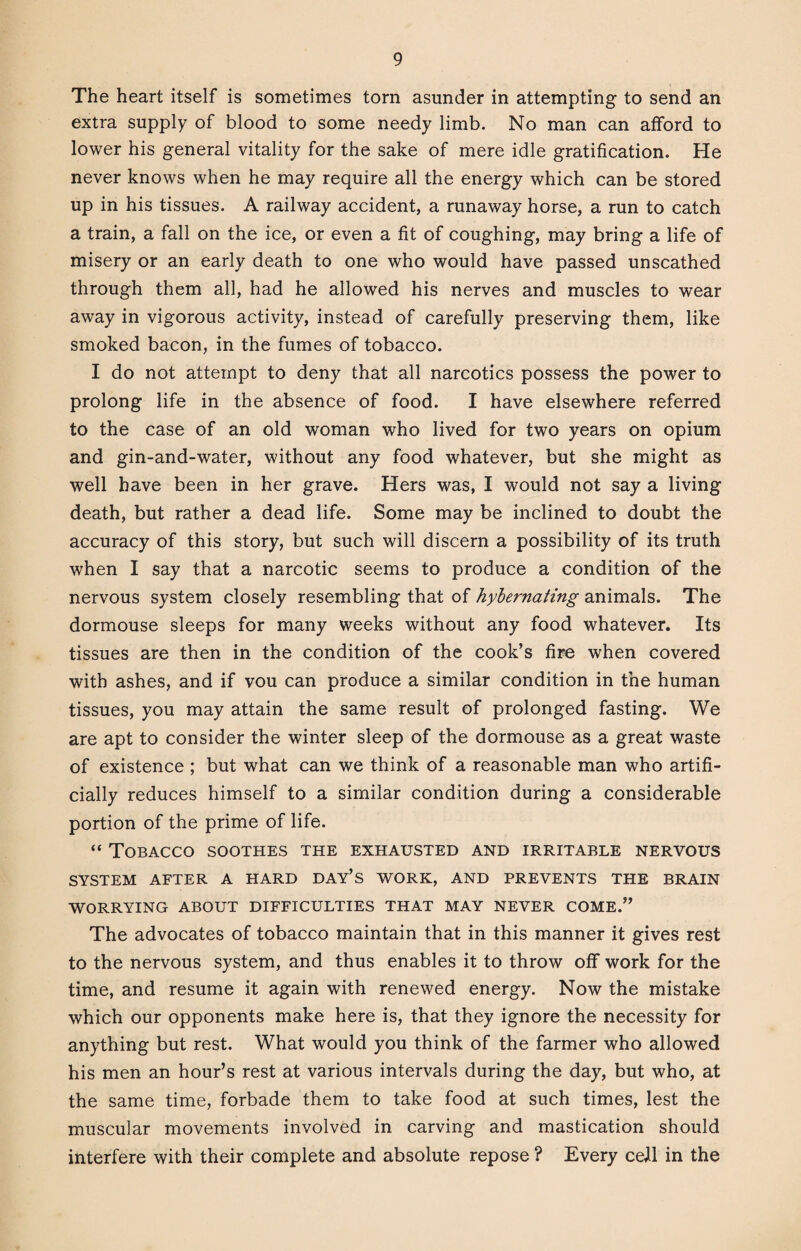 The heart itself is sometimes torn asunder in attempting to send an extra supply of blood to some needy limb. No man can afford to lower his general vitality for the sake of mere idle gratification. He never knows when he may require all the energy which can be stored up in his tissues. A railway accident, a runaway horse, a run to catch a train, a fall on the ice, or even a fit of coughing, may bring a life of misery or an early death to one who would have passed unscathed through them all, had he allowed his nerves and muscles to wear away in vigorous activity, instead of carefully preserving them, like smoked bacon, in the fumes of tobacco. I do not attempt to deny that all narcotics possess the power to prolong life in the absence of food. I have elsewhere referred to the case of an old woman who lived for two years on opium and gin-and-water, without any food whatever, but she might as well have been in her grave. Hers was, I would not say a living death, but rather a dead life. Some may be inclined to doubt the accuracy of this story, but such will discern a possibility of its truth when I say that a narcotic seems to produce a condition of the nervous system closely resembling that of hybernating animals. The dormouse sleeps for many weeks without any food whatever. Its tissues are then in the condition of the cook’s fire when covered with ashes, and if vou can produce a similar condition in the human tissues, you may attain the same result of prolonged fasting. We are apt to consider the winter sleep of the dormouse as a great waste of existence ; but what can we think of a reasonable man who artifi¬ cially reduces himself to a similar condition during a considerable portion of the prime of life. “ Tobacco soothes the exhausted and irritable nervous SYSTEM AFTER A HARD DAY’S WORK, AND PREVENTS THE BRAIN WORRYING ABOUT DIFFICULTIES THAT MAY NEVER COME.” The advocates of tobacco maintain that in this manner it gives rest to the nervous system, and thus enables it to throw off work for the time, and resume it again with renewed energy. Now the mistake which our opponents make here is, that they ignore the necessity for anything but rest. What would you think of the farmer who allowed his men an hour’s rest at various intervals during the day, but who, at the same time, forbade them to take food at such times, lest the muscular movements involved in carving and mastication should interfere with their complete and absolute repose ? Every cell in the