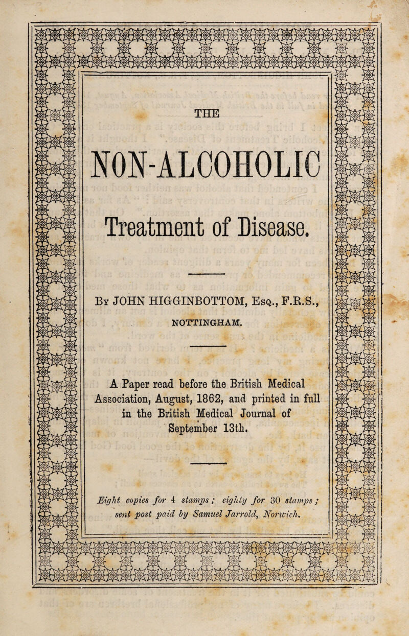 N NON-ALCOHOLIC Treatment of Disease. By JOHN HIGGINBOTTOM, Esq., F.R.S., NOTTINGHAM. A Paper read before the British Medical Association, August, 1862, and printed in full in the British Medical Journal of * September 13 th. Eight copies for 4 stamps; eighty for 30 stamps; sent post paid by Samuel Jarrold, Uonvich, ,