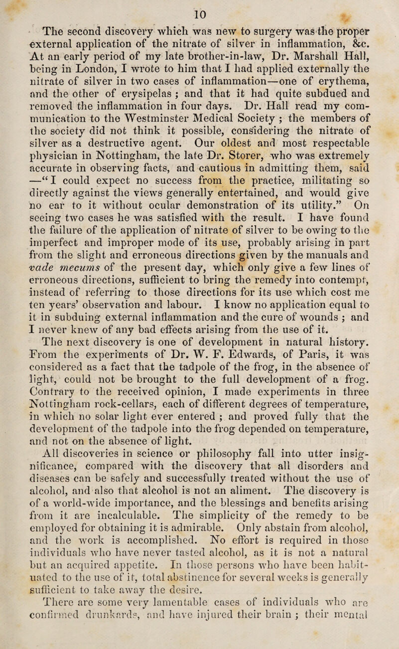 The second discovery which was new to surgery was the proper external application of the nitrate of silver in inflammation, &c. At an early period of my late brother-in-law, Dr. Marshall Hall, being in London, I wrote to him that I had applied externally the nitrate of silver in two cases of inflammation—one of erythema, and the other of erysipelas ; and that it had quite subdued and removed the inflammation in four days. Dr. Hall read my com¬ munication to the Westminster Medical Society ; the members of the society did not think it possible, considering the nitrate of silver as a destructive agent. Our oldest and most respectable physician in Nottingham, the late Dr. Storer, who was extremely accurate in observing facts, and cautious in admitting them, said —“ I could expect no success from the practice, militating so directly against the views generally entertained, and would give no ear to it without ocular demonstration of its utility.” On seeing two cases he was satisfied with the result. I have found the failure of the application of nitrate of silver to be owing to the imperfect and improper mode of its use, probably arising in part from the slight and erroneous directions given by the manuals and vcide mecums of the present day, which only give a few lines of erroneous directions, sufficient to bring the remedy into contempt, instead of referring to those directions for its use which cost me ten years’ observation and labour. I know no application equal to it in subduing external inflammation and the cure of wounds ; and I never knew of any bad effects arising from the use of it. The next discovery is one of development in natural history. From the experiments of Dr. W. F. Edwards, of Paris, it was considered as a fact that the tadpole of the frog, in the absence of light, could not be brought to the full development of a frog. Contrary to the received opinion, I made experiments in three Nottingham rock-cellars, each of different degrees of temperature, in which no solar light ever entered ; and proved fully that the development of the tadpole into the frog depended on temperature, and not on the absence of light. All discoveries in science or philosophy fall into utter insig¬ nificance, compared with the discovery that all disorders and diseases can be safely and successfully treated without the use of alcohol, and also that alcohol is not an aliment. The discovery is of a world-wide importance, and the blessings and benefits arising from it are incalculable. The simplicity of the remedy to be employed for obtaining it is admirable. Only abstain from alcohol, and the work is accomplished. No effort is required in those individuals who have never tasted alcohol, as it is not a natural but an acquired appetite. In those persons who have been habit¬ uated to the use of it, total abstinence for several weeks is generally sufficient to take away the desire. There are some very lamentable cases of individuals who are confirmed drunkards, and have injured their brain ; their mental