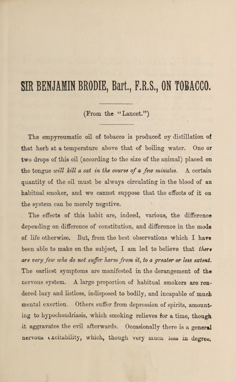 SIR BENJAMIN BRODIE, Bart, F.R.S., ON TOBACCO. (From the “Lancet.”) The empyreumatic oil of tobacco is produced oy distillation of that herb at a temperature above that of boiling water. One or two drops of this oil (according to the size of the animal) placed on the tongue will kill a cat in the course of a few minutes. A. certain quantity of the oil must be always circulating in the blood of an habitual smoker, and we cannot suppose that the effects of it on the system can be merely negative. The effects of this habit are, indeed, various, the difference depending on difference of constitution, and difference in the mode of life otherwise. But, from the best observations which I hare been able to make on the subject, I am led to believe that there are very few who do not suffer harm from it, to a greater or less extent. The earliest symptoms are manifested in the derangement of the nervous system. A. large proportion of habitual smokers are ren¬ dered lazy and listless, indisposed to bodily, and incapable of much mental exertion. Others suffer from depression of spirits, amount¬ ing to hypochondriasis, which smoking relieves for a time, though it aggravates the evil afterwards. Occasionally there is a general nervous t .suitability, which, though very inucn less in degree.