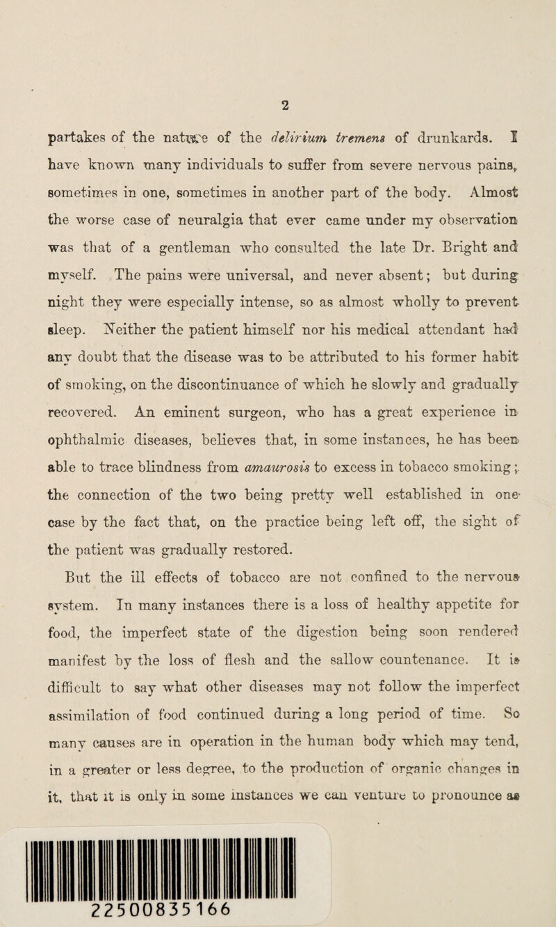 partakes of the native of the delirium tremens of drunkards. I have known many individuals to suffer from severe nervous pains* sometimes in one, sometimes in another part of the body. Almost the worse case of neuralgia that ever came under my observation was that of a gentleman who consulted the late Dr. Bright and myself. The pains were universal, and never absent; but during night they were especially intense, so as almost wholly to prevent sleep. Neither the patient himself nor his medical attendant had anv doubt that the disease was to be attributed to his former habit of smoking, on the discontinuance of which he slowly and gradually recovered. An eminent surgeon, who has a great experience in ophthalmic diseases, believes that, in some instances, he has been able to trace blindness from amaurosis to excess in tobacco smoking the connection of the two being pretty well established in one- case by the fact that, on the practice being left off, the sight of the patient was gradually restored. But the ill effects of tobacco are not confined to the nervous system. In many instances there is a loss of healthy appetite for food, the imperfect state of the digestion being soon rendered manifest by the loss of flesh and the sallow countenance. It is difficult to say what other diseases may not follow the imperfect assimilation of food continued during a long period of time. So many causes are in operation in the human body which may tend, in a greater or less degree, to the production of organic changes in it, that it is only in some instances we can venture to pronounce ae 22500835166