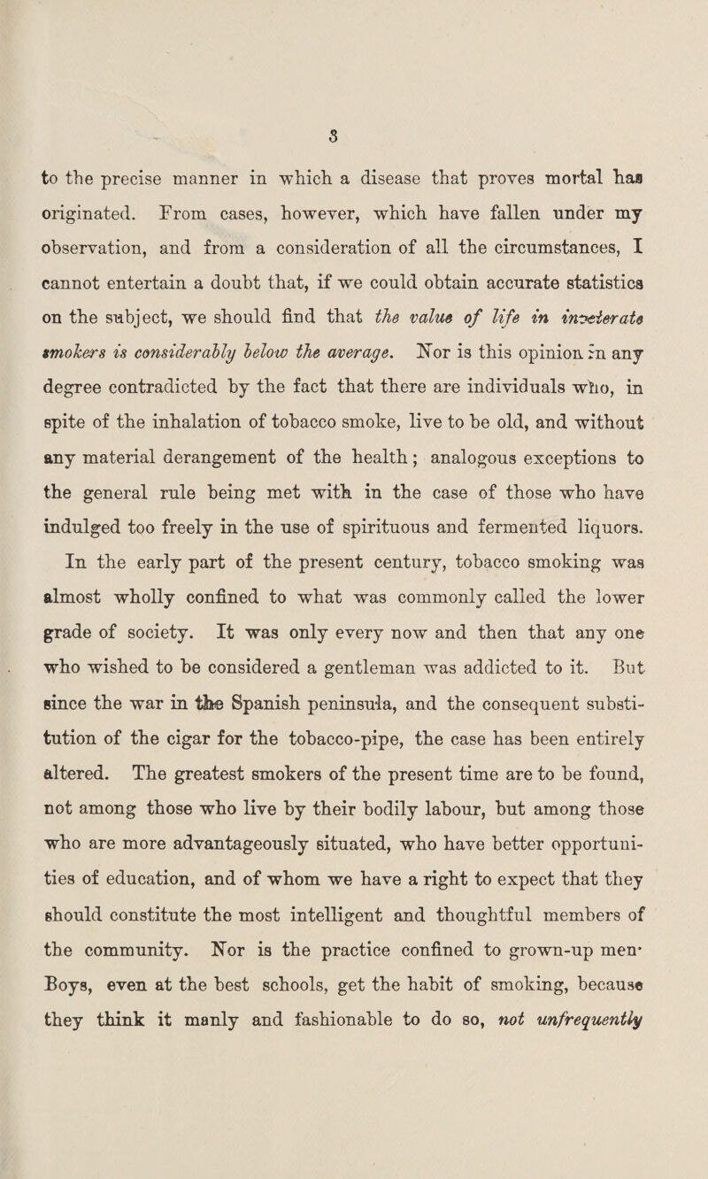 s to the precise manner in which a disease that proves mortal has originated. From cases, however, which have fallen nnder my observation, and from a consideration of all the circnmstances, I cannot entertain a doubt that, if we could obtain accurate statistics on the subject, we should find that the value of life in inveterate smokers is considerably below the average. Nor is this opinion in any degree contradicted by the fact that there are individuals who, in spite of the inhalation of tobacco smoke, live to he old, and without any material derangement of the health; analogous exceptions to the general rule being met with in the case of those who have indulged too freely in the use of spirituous and fermented liquors. In the early part of the present century, tobacco smoking was almost wholly confined to what was commonly called the lower grade of society. It was only every now and then that any one who wished to he considered a gentleman was addicted to it. But since the war in the Spanish peninsula, and the consequent substi¬ tution of the cigar for the tobacco-pipe, the case has been entirely altered. The greatest smokers of the present time are to be found, not among those who live by their bodily labour, but among those who are more advantageously situated, who have better opportuni¬ ties of education, and of whom we have a right to expect that they should constitute the most intelligent and thoughtful members of the community. Nor is the practice confined to grown-up men* Boys, even at the best schools, get the habit of smoking, because they think it manly and fashionable to do so, not unfrequently