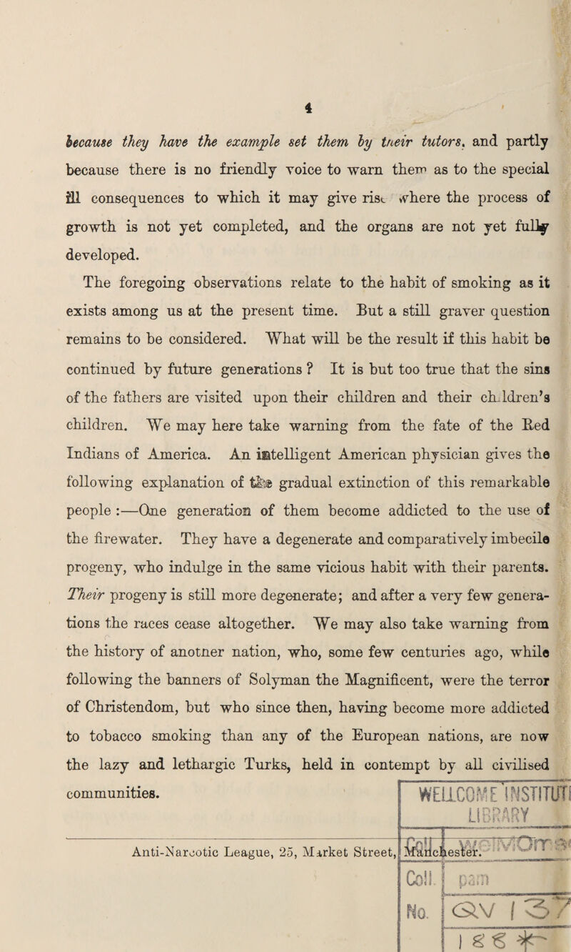 because they have the example set them by tneir tutors. and partly because there is no friendly Yoice to warn them as to the special ill consequences to which it may give rise where the process of growth is not yet completed, and the organs are not yet fully developed. The foregoing observations relate to the habit of smoking as it exists among us at the present time. But a still graver question remains to be considered. What will be the result if this habit be continued by future generations ? It is but too true that the sins of the fathers are visited upon their children and their children’s children. We may here take warning from the fate of the Bed Indians of America. An intelligent American physician gives the following explanation of t&ft gradual extinction of this remarkable people :—One generation of them become addicted to the use of the firewater. They have a degenerate and comparatively imbecile progeny, who indulge in the same vicious habit with their parents. Their progeny is still more degenerate; and after a very few genera¬ tions the races cease altogether. We may also take warning from the history of anotner nation, who, some few centuries ago, while following the banners of Solyman the Magnificent, were the terror of Christendom, but who since then, having become more addicted to tobacco smoking than any of the European nations, are now the lazy and lethargic Turks, held in contempt by all civilised