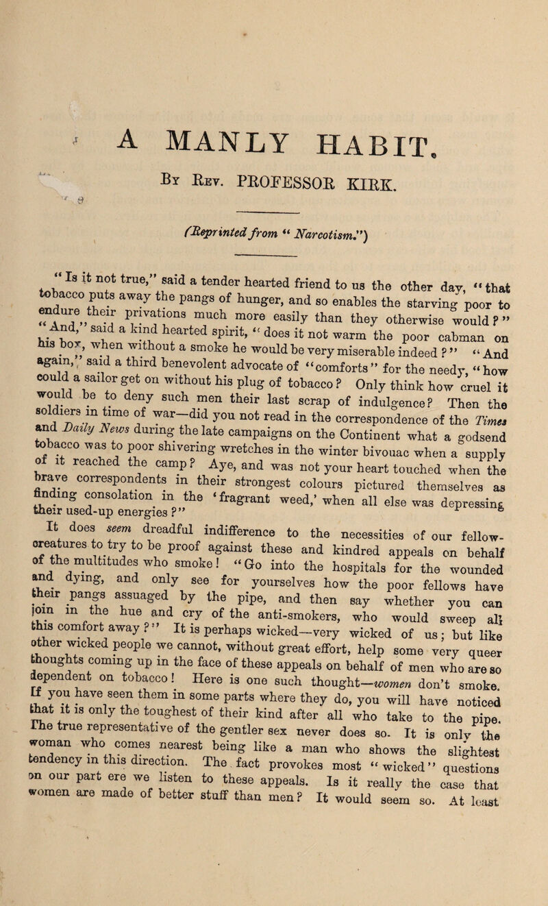 ' A MANLY HABIT. By Rev. PROFESSOR KIRK. (Reprintedfrom “ Narcotism.”) , , 8 true’ ®aid a tender hearted friend to ns the other dav, “ that . CC0 Pute awa7 the Pangs of hunger, and so enables the starving poor to endure their privations much more easily than they otherwise would ? ” hifhoi a ^ “ Spirit> “ d06S {t not warra the P°or Tinian on his bo., when without a smoke he would be very miserable indeed ? ” “ And again, said a third benevolent advocate of “comforts ” for the needy, “ how eou d: a sailor get on without his plug of tobacco ? Only think how cruel it would be to deny such men their last scrap of indulgence? Then the soldiers in time of war-did you not read in the correspondence of the Times and Daily News during the late campaigns on the Continent what a godsend tobacco was to poor shivering wretches in the winter bivouac when a supply o it reached the camp ? Aye, and was not your heart touched when the brave correspondents in their strongest colours pictured themselves as finding consolation in the ‘fragrant weed,’ when all else was depressing their used-up energies ?” ^ h It does seem dreadful indifference to the necessities of our fellow- creatures to try to be proof against these and kindred appeals on behalf of the multitudes who smoke! “Go into the hospitals for the wounded and dying, and only see for yourselves how the poor fellows have their Pangs assuaged by the pipe, and then say whether you can )om in the hue and cry of the anti-smokers, who would sweep all this comfort away i - It is perhaps wicked-very wicked of us ; but like other wicked peopie we cannot, without grent effort, help some very queer thoughts coming up in the face of these appeals on behalf of men who are so dependent on tobacco!_ Here is one such thought-women don’t smoke. H you have seen them in some parts where they do, you will have noticed that it is only the toughest of their kind after all who take to the pipe, rhe true representative of the gentler sex never does so. It is only the woman who comes nearest being like a man who shows the slightest tendency m this direction. The fact provokes most “wicked” questions on our part ere we nsten to these appeals. Is it really the case that women are made of better stuff than men? It would seem so. At least