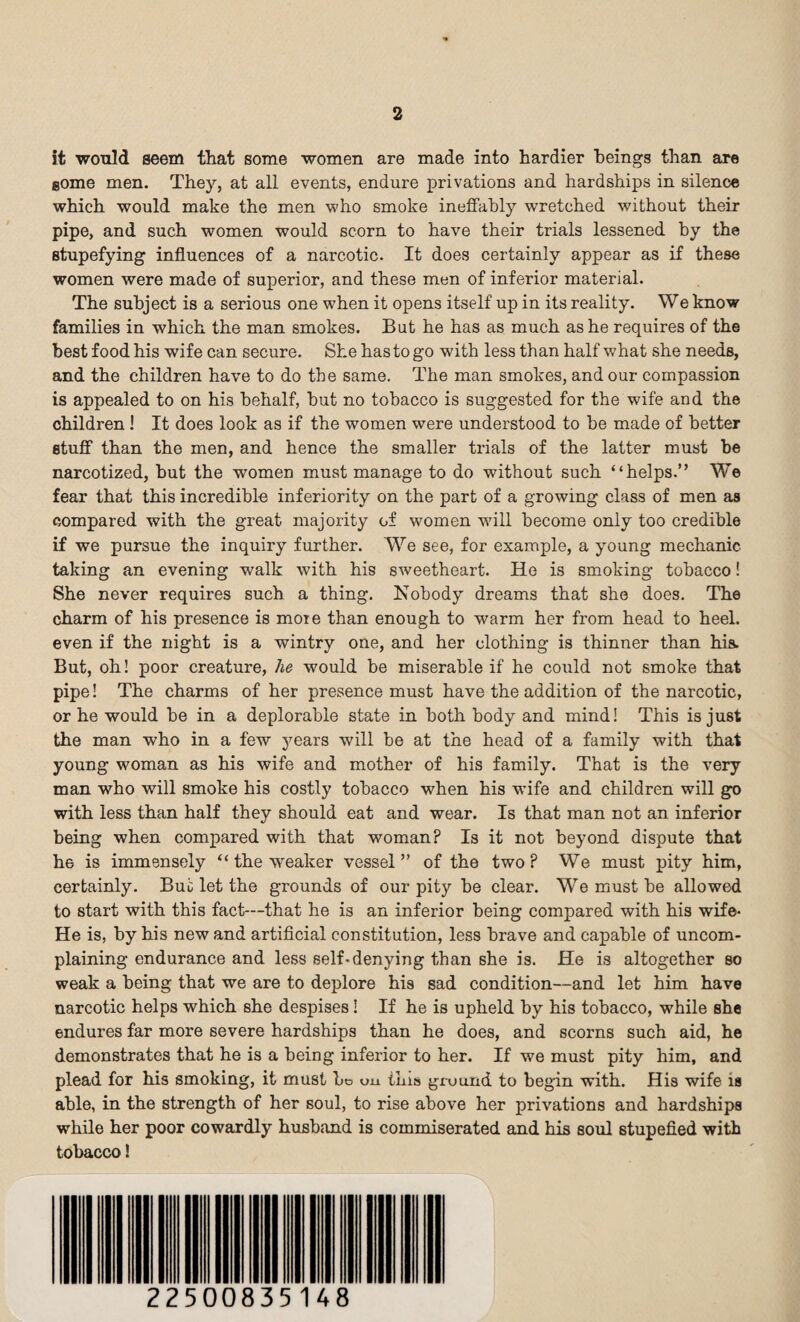 it would seem that some women are made into hardier beings than are gome men. They, at all events, endure privations and hardships in silence which would make the men who smoke ineffably wretched without their pipe, and such women would scorn to have their trials lessened by the stupefying influences of a narcotic. It does certainly appear as if these women were made of superior, and these men of inferior material. The subject is a serious one when it opens itself up in its reality. We know families in which the man smokes. But he has as much as he requires of the best food his wife can secure. She has to go with less than half what she needs, and the children have to do the same. The man smokes, and our compassion is appealed to on his behalf, but no tobacco is suggested for the wife and the children! It does look as if the women were understood to be made of better stuff than the men, and hence the smaller trials of the latter must be narcotized, but the women must manage to do without such “helps.” We fear that this incredible inferiority on the part of a growing class of men as compared with the great majority of women will become only too credible if we pursue the inquiry further. We see, for example, a young mechanic taking an evening walk with his sweetheart. He is smoking tobacco! She never requires such a thing. Nobody dreams that she does. The charm of his presence is moie than enough to warm her from head to heel, even if the night is a wintry one, and her clothing is thinner than his. But, oh! poor creature, he would be miserable if he could not smoke that pipe! The charms of her presence must have the addition of the narcotic, or he would be in a deplorable state in both body and mind! This is just the man who in a few years will be at the head of a family with that young woman as his wife and mother of his family. That is the very man who will smoke his costly tobacco when his wife and children will go with less than half they should eat and wear. Is that man not an inferior being when compared with that woman? Is it not beyond dispute that he is immensely “ the weaker vessel” of the two? We must pity him, certainly. But let the grounds of our pity be clear. We must be allowed to start with this fact—that he is an inferior being compared with his wife* He is, by his new and artificial constitution, less brave and capable of uncom¬ plaining endurance and less self-denying than she is. He is altogether so weak a being that we are to deplore his sad condition—and let him have narcotic helps which she despises! If he is upheld by his tobacco, while she endures far more severe hardships than he does, and scorns such aid, he demonstrates that he is a being inferior to her. If we must pity him, and plead for his smoking, it must bo on this ground to begin with. His wife is able, in the strength of her soul, to rise above her privations and hardships while her poor cowardly husband is commiserated and his soul stupefied with tobacco!