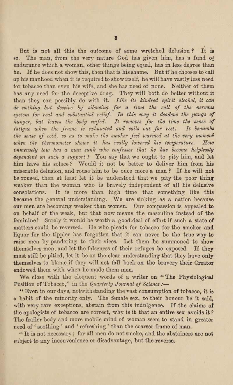 But is not all this the outcome of some wretched delusion ? It is so. The man, from the very nature God has given him, has a fund of endurance which a woman, other things being equal, has in less degree than he. If he does not show this, then that is his shame. But if he chooses to call up his manhood when it is required to show itself, he will have vastly less need tor tobacco than even his wife, and she has need of none. Neither of them has any need for the deceptive drug. They will both do better without it than they can possibly do with it. Like its kindred spirit alcohol, it can do nothing but deceive by silencing for a time the call of the nervous system for real and substantial relief. In this way it deadens the pangs of hunger, but leaves the body unfed. It removes for the time the sense of fatigue when the frame is exhausted and calls out for rest. It benumbs the sense of cold, so as to make the smoker feel warmed at the very moment when the thermometer shows it has really lowered his temperature. How immensely low has a man sunk who confesses that he has become helpjlessly dependent on such a support ! You say that we ought to pity him, and let him have his solace P Would it not be better to deliver him from his miserable delusion, and rouse him to be once more a man ? If he will not be roused, then at least let it be understood that we pity the poor thing weaker than the woman who is bravely independent of all his delusive consolations. It is more than high time that something like this became the general understanding. We are sinking as a nation because our men are becoming weaker than women. Our compassion is appealed to on behalf of the weak, but that now means the masculine instead of the feminine! Surely it would be woidh a good.deal of effort if such a state of matters could be reversed. He who pleads for tobacco for the smoker and liquor for the tippler has forgotten that it can never be the true way to raise men by pandering to their vices. Let them be summoned to show themselves men, and let the falseness of their refuges be exposed. If they must still be pitied, let it be on the clear understanding that they have only themselves to blame if they will not fall back on the bravery their Creator endowed them with when he made them men. We close with the eloquent words of a writer on “The Physiological Position of Tobacco,” in the Quarterly Journal of Science :— “Even in our days, notwithstanding the vast consumption of tobacco, it is a habit of the minority only. The female sex, to their honour be it said, with very rare exceptions, abstain from this indulgence. If the claims of the apologists of tobacco are correct, why is it that an entire sex avoids it ? The frailer body and more mobile mind of woman seem to stand in greater need of ‘ soothing ’ and ‘ refreshing ’ than the coarser frame of man. “ It is not necessary ; for all men do not smoke, and the abstainers are not subject to any inconvenience or disadvantage, hut the reverse.