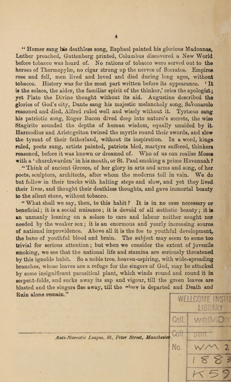 “ Homer sang hiis deathless song, Raphael painted his glorious Madonnas, Luther preached, Guttenberg printed, Columbus discovered a New World before tobacco was heard of. No rations of tobacco were served out to the heroes of Thermopylae, no cigar strung up the nerves of Socrates. Empires rose and fell, men lived and loved and died during long ages, without tobacco. History was for the most part written before its appearance. ‘ It is the solace, the aider, the familiar spirit of the thinker,’ cries the apologist; yet Plato the Divine thought without its aid. Augustine described the glories of God’s city, Dante sang his majestic melancholy song, Savonarolo reasoned and died, Alfred ruled well and wisely without it. Tyrtaeus sang his patriotic song, Roger Bacon dived deep into nature’s secrets, the wise Stagirite sounded the depths of human wisdom, equally unaided by it- Harmodius and Aristcgeiton twined the myrtle round their swords, and slew the tyrant of their fatherland, without its inspiration. In a word, kings ruled, poets sung, artists painted, patriots bled, martyrs suffered, thinkers reasoned, before it was known or dreamed of. Who of us can realise Moses with a ‘ churchwarden’ in his mouth, or St. Paul smoking a prime Havannah P “ Think of ancient Greece, of her glory in arts and arms and song, of her poets, sculptors, architects, after whom the moderns toil in vain. We do but follow in their tracks with halting steps and slow, and yet they lived their lives, and thought their deathless thoughts, and gave immortal beauty to the silent stone, without tobacco. “ What shall we say, then, to this habit ? It is in no case necessary or beneficial; it is a social nuisance ; it is devoid of all aesthetic beauty ; it i& an unmanly leaning on a solace to care and labour neither sought nor needed by the weaker sex; it is an enormous and yearly increasing source of national improvidence. Above all it is the foe to youthful development, the bane of youthful blood and brain. The subject may seem to some too trivial for serious attention; but when we consider the extent of juvenile smoking, we see that the national life and stamina are seriously threatened by this ignoble habit. So a noble tree, heaven-aspiring, with wide-spreading branches, whose leaves are a refuge for the singers of God, may be attacked by some insignificant parasitical plant, which winds round and round it in serpent-folds, and sucks away its sap and vigour, till the green leaves are blasted and the singers flee away, till the «lory is departed and Death and Ruin alone remain.” WELLCOME INSTIL LIBRARY Cell. | we!MOr< Anti-Narcotic League, 56, Peter Street, Manchester. U: , No. 1 V/A 2 ' / w~st ;K5?