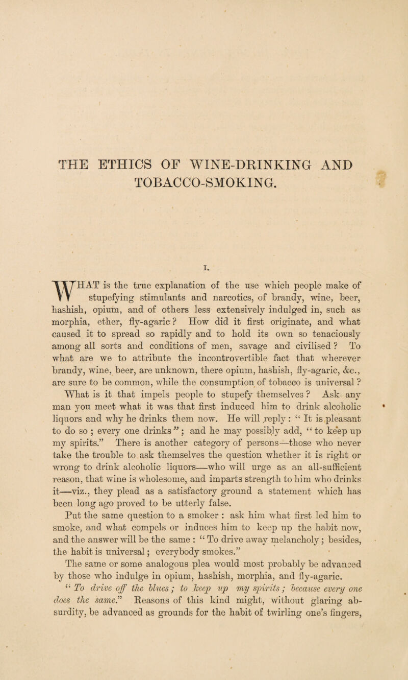 THE ETHICS OF WINE-DRINKING AND TOBACCO-SMOKING. I. WHAT is the true explanation of the use which people make of stupefying stimulants and narcotics, of brandy, wine, beer, hashish, opium, and of others less extensively indulged in, such as morphia, ether, fly-agaric ? How did it first originate, and what caused it to spread so rapidly and to hold its own so tenaciously among all sorts and conditions of men, savage and civilised ? To what are we to attribute the incontrovertible fact that wherever brandy, wine, beer, are unknown, there opium, hashish, fly-agaric, &c., are sure to be common, while the consumption of tobacco is universal ? What is it that impels people to stupefy themselves ? Ask any man you meet what it was that first induced him to drink alcoholic liquors and why he drinks them now. He will reply : u It is pleasant to do so ; every one drinks 33; and he may possibly add, 44 to keep up my spirits.” There is another category of persons—those who never take the trouble to ask themselves the question whether it is right or wrong to drink alcoholic liquors—who will urge as an all-sufficient reason, that wine is wholesome, and imparts strength to him who drinks it—viz., they plead as a satisfactory ground a statement which has been long ago proved to be utterly false. Put the same question to a smoker : ask him what first led him to smoke, and what compels or induces him to keep up the habit now, and the answer will be the same : u To drive away melancholy; besides, the habit is universal; everybody smokes.” The same or some analogous plea would most probably be advanced by those who indulge in opium, hashish, morphia, and fly-agaric. “ To drive off the blues; to keep up my spirits; because every one does the same.” Reasons of this kind might, without glaring ab¬ surdity, be advanced as grounds for the habit of twirling one’s fingers,