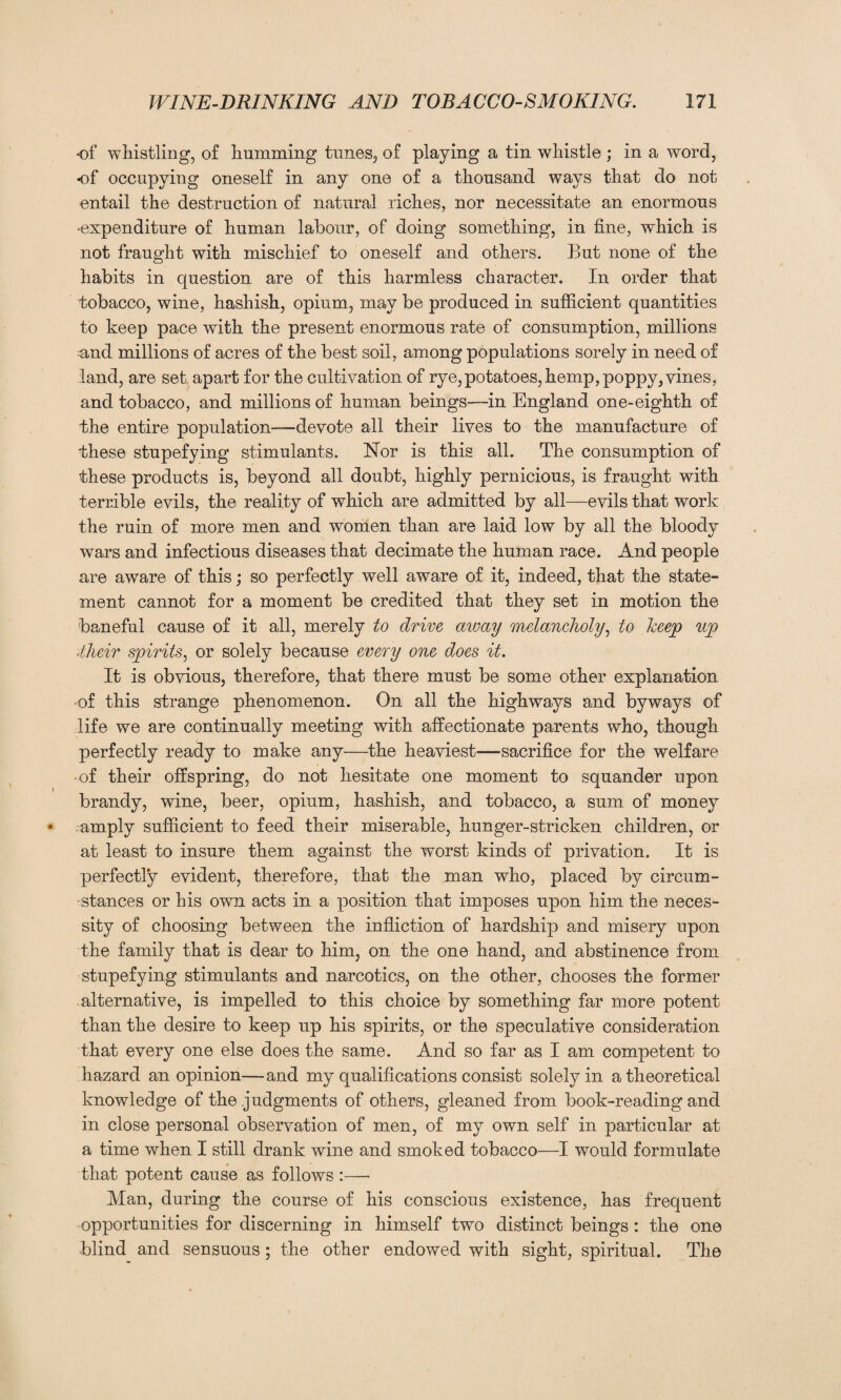 of whistling, of humming tunes, of playing a tin whistle ; in a word, of occupying oneself in any one of a thousand ways that do not entail the destruction of natural riches, nor necessitate an enormous •expenditure of human labour, of doing something, in fine, which is not fraught with mischief to oneself and others. But none of the habits in question are of this harmless character. In order that tobacco, wine, hashish, opium, may be produced in sufficient quantities to keep pace with the present enormous rate of consumption, millions and millions of acres of the best soil, among populations sorely in need of land, are set apart for the cultivation of rye, potatoes, hemp, poppy, vines, and tobacco, and millions of human beings—in England one-eighth of the entire population—devote all their lives to the manufacture of these stupefying stimulants. Nor is this all. The consumption of these products is, beyond all doubt, highly pernicious, is fraught with terrible evils, the reality of which are admitted by all—evils that work the ruin of more men and women than are laid low by all the bloody wars and infectious diseases that decimate the human race. And people are aware of this; so perfectly well aware of it, indeed, that the state¬ ment cannot for a moment be credited that they set in motion the baneful cause of it all, merely to drive away melancholy, to keep up their spirits, or solely because every one does it. It is obvious, therefore, that there must be some other explanation of this strange phenomenon. On all the highways and byways of life we are continually meeting with affectionate parents who, though perfectly ready to make any—the heaviest—sacrifice for the welfare ■ of their offspring, do not hesitate one moment to squander upon brandy, wine, beer, opium, hashish, and tobacco, a sum of money amply sufficient to feed their miserable, hunger-stricken children, or at least to insure them against the worst kinds of privation. It is perfectly evident, therefore, that the man who, placed by circum¬ stances or his own acts in a position that imposes upon him the neces¬ sity of choosing between the infliction of hardship and misery upon the family that is dear to him, on the one hand, and abstinence from stupefying stimulants and narcotics, on the other, chooses the former alternative, is impelled to this choice by something far more potent than the desire to keep up his spirits, or the speculative consideration that every one else does the same. And so far as I am competent to hazard an opinion—and my qualifications consist solely in a theoretical knowledge of the .judgments of others, gleaned from book-reading and in close personal observation of men, of my own self in particular at a time when I still drank wine and smoked tobacco—I would formulate that potent cause as follows :— Man, during the course of his conscious existence, has frequent opportunities for discerning in himself two distinct beings : the one blind and sensuous; the other endowed with sight, spiritual. The
