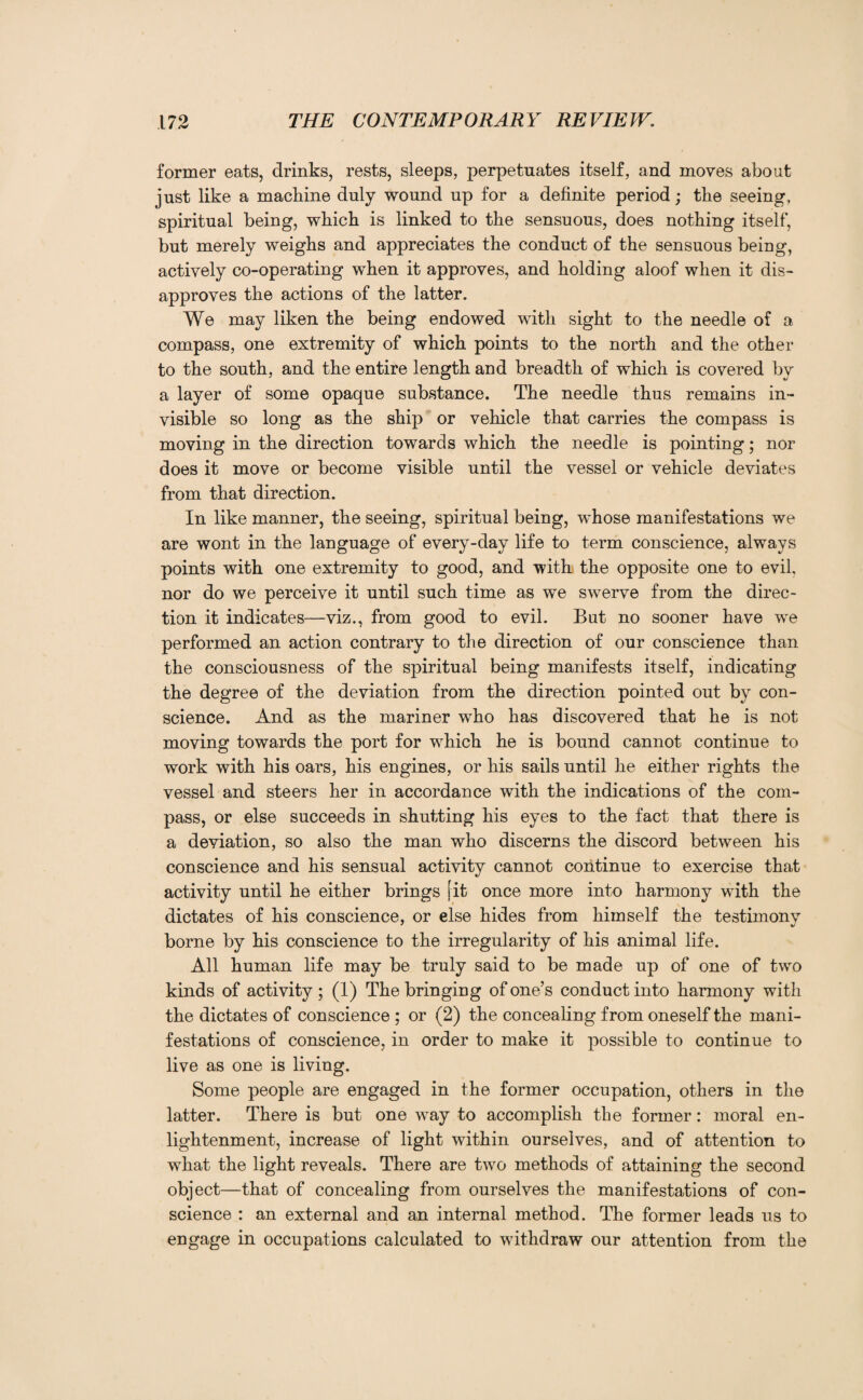 former eats, drinks, rests, sleeps, perpetuates itself, and moves about just like a machine duly wound up for a definite period; the seeing, spiritual being, which is linked to the sensuous, does nothing itself, but merely weighs and appreciates the conduct of the sensuous being, actively co-operating when it approves, and holding aloof when it dis¬ approves the actions of the latter. We may liken the being endowed with sight to the needle of a compass, one extremity of which points to the north and the other to the south, and the entire length and breadth of which is covered by a layer of some opaque substance. The needle thus remains in¬ visible so long as the ship or vehicle that carries the compass is moving in the direction towards which the needle is pointing; nor does it move or become visible until the vessel or vehicle deviates from that direction. In like manner, the seeing, spiritual being, whose manifestations we are wont in the language of every-day life to term conscience, always points with one extremity to good, and with the opposite one to evil, nor do we perceive it until such time as we swerve from the direc¬ tion it indicates—viz., from good to evil. But no sooner have we performed an action contrary to the direction of our conscience than the consciousness of the spiritual being manifests itself, indicating the degree of the deviation from the direction pointed out by con¬ science. And as the mariner who has discovered that he is not moving towards the port for wrhich he is bound cannot continue to work with his oars, his engines, or his sails until he either rights the vessel and steers her in accordance with the indications of the com¬ pass, or else succeeds in shutting his eyes to the fact that there is a deviation, so also the man who discerns the discord between his conscience and his sensual activity cannot continue to exercise that activity until he either brings [it once more into harmony with the dictates of his conscience, or else hides from himself the testimony borne by his conscience to the irregularity of his animal life. All human life may be truly said to be made up of one of two kinds of activity ; (1) The bringing of one’s conduct into harmony with the dictates of conscience ; or (2) the concealing from oneself the mani¬ festations of conscience, in order to make it possible to continue to live as one is living. Some people are engaged in the former occupation, others in the latter. There is but one way to accomplish the former: moral en¬ lightenment, increase of light within ourselves, and of attention to what the light reveals. There are two methods of attaining the second object—that of concealing from ourselves the manifestations of con¬ science : an external and an internal method. The former leads us to engage in occupations calculated to withdraw our attention from the