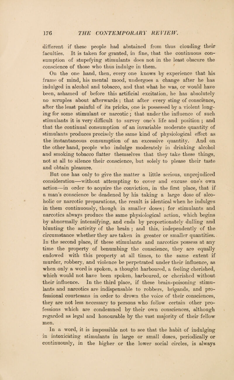 different if these people had abstained from thus clouding their faculties. It is taken for granted, in fine, that the continuous con¬ sumption of stupefying stimulants does not in the least obscure the conscience of those who thus indulge in them. On the one hand, then, every one knows by experience that his frame of mind, his mental mood, undergoes a change after he has indulged in alcohol and tobacco, and that what he was, or would have been, ashamed of before this artificial excitation, he has absolutely no scruples about afterwards ; that after every sting of conscience, after the least painful of its pricks, one is possessed by a violent long¬ ing for some stimulant or narcotic ; that under the influence of such stimulants it is very difficult to survey one’s life and position ; and that the continual consumption of an invariable moderate quantity of stimulants produces precisely the same kind of physiological effect as the instantaneous consumption of an excessive quantity. And on the other hand, people who indulge moderately in drinking alcohol and smoking tobacco flatter themselves that they take these things, not at all to silence their conscience, but solely to please their taste and obtain pleasure. But one has only to give the matter a little serious, unprejudiced consideration—without attempting to cover and excuse one’s own action—in order to acquire the conviction, in the first place, that if a man’s conscience be deadened by his taking a large dose of alco¬ holic or narcotic preparations, the result is identical when he indulges in them continuously, though in smaller doses; for stimulants and narcotics always produce the same physiological action, which begins by abnormally intensifying, and ends by proportionately dulling and blunting the activity of the brain ; and this, independently of the circumstance whether they are taken in greater or smaller quantities. In the second place, if these stimulants and narcotics possess at any time the property of benumbing the conscience, they are equally endowed with this property at all times, to the same extent if murder, robbery, and violence be perpetrated under their influence, as when only a word is spoken, a thought harboured, a feeling cherished, which would not have been spoken, harboured, or cherished without their influence. In the third place, if these brain-poisoning stimu¬ lants and narcotics are indispensable to robbers, brigands, and pro¬ fessional courtesans in order to drown the voice of their consciences, they are not less necessary to persons who follow certain other pro¬ fessions which are condemned by their own consciences, although regarded as legal and honourable by the vast majority of their fellow men. In a word, it is impossible not to see that the habit of indulging in intoxicating stimulants in large or small doses, periodically or continuously, in the higher or the lower social circles, is always