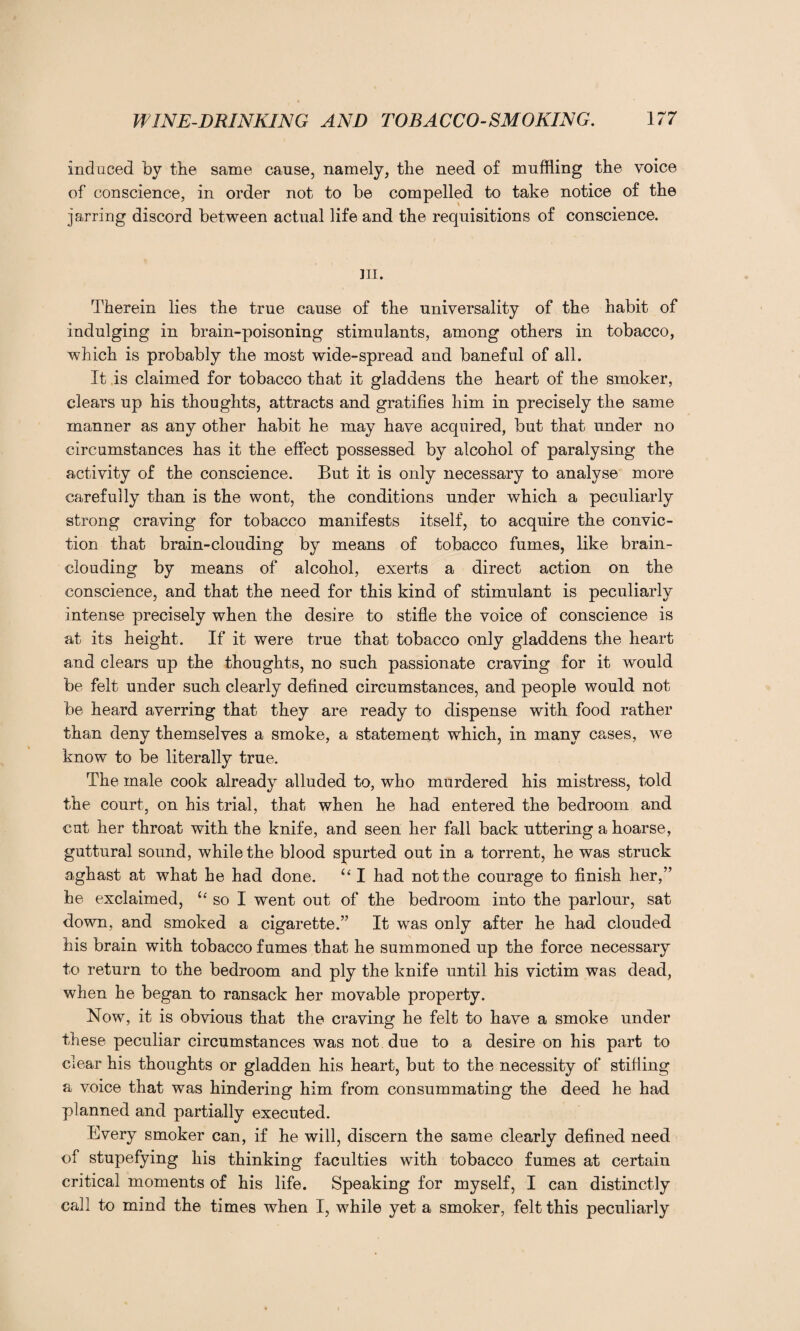 induced by the same cause, namely, the need of muffling the voice of conscience, in order not to be compelled to take notice of the jarring discord between actual life and the requisitions of conscience. m. Therein lies the true cause of the universality of the habit of indulging in brain-poisoning stimulants, among others in tobacco, which is probably the most wide-spread and baneful of all. It is claimed for tobacco that it gladdens the heart of the smoker, clears up his thoughts, attracts and gratifies him in precisely the same manner as any other habit he may have acquired, but that under no circumstances has it the effect possessed by alcohol of paralysing the activity of the conscience. But it is only necessary to analyse more carefully than is the wont, the conditions under which a peculiarly strong craving for tobacco manifests itself, to acquire the convic¬ tion that brain-clouding by means of tobacco fumes, like brain¬ clouding by means of alcohol, exerts a direct action on the conscience, and that the need for this kind of stimulant is peculiarly intense precisely when the desire to stifle the voice of conscience is at its height. If it were true that tobacco only gladdens the heart and clears up the thoughts, no such passionate craving for it would be felt under such clearly defined circumstances, and people would not be heard averring that they are ready to dispense with food rather than deny themselves a smoke, a statement which, in many cases, we know to be literally true. The male cook already alluded to, who murdered his mistress, told the court, on his trial, that when he had entered the bedroom and cut her throat with the knife, and seen her fall back uttering a hoarse, guttural sound, while the blood spurted out in a torrent, he was struck aghast at what he had done. “ I had not the courage to finish her,” he exclaimed, u so I went out of the bedroom into the parlour, sat down, and smoked a cigarette.” It was only after he had clouded his brain with tobacco fumes that he summoned up the force necessary to return to the bedroom and ply the knife until his victim was dead, when he began to ransack her movable property. Now, it is obvious that the craving he felt to have a smoke under these peculiar circumstances was not due to a desire on his part to clear his thoughts or gladden his heart, but to the necessity of stifling a voice that was hindering him from consummating the deed he had planned and partially executed. Every smoker can, if he will, discern the same clearly defined need of stupefying his thinking faculties with tobacco fumes at certain critical moments of his life. Speaking for myself, I can distinctly call to mind the times when I, while yet a smoker, felt this peculiarly