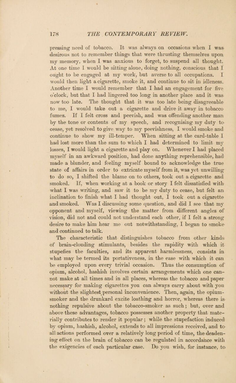 pressing need of tobacco. It was always on occasions when I was- desirous not to remember things that were thrusting themselves upon my memory, when I was anxious to forget, to suspend all thought. At one time I would be sitting alone, doing nothing, conscious that I ought to be engaged at my work, but averse to all occupations. I would then light a cigarette, smoke it, and continue to sit in idleness. Another time I would remember that I had an engagement for five o’clock, but that I had lingered too long in another place and it was now too late. The thought that it was too late being disagreeable to me, I would take out a cigarette and drive it away in tobacco fumes. If I felt cross and peevish, and was offending another man by the tone or contents of my speech, and recognising my duty to- cease, yet resolved to give way to my peevishness, I would smoke and continue to show my ill-temper. When sitting at the card-table I had lost more than the sum to which I had determined to limit my losses, I would light a cigarette and play on. Whenever I had placed myself in an awkward position, had done anything reprehensible, had made a blunder, and feeling myself bound to acknowledge the true state of affairs in order to extricate myself from it, was yet unwilling to do so, I shifted the blame on to others, took out a cigarette and smoked. If, when working at a book or story I felt dissatisfied with what I was writing, and saw it to be my duty to cease, but felt an inclination to finish what I had thought out, I took out a cigarette and smoked. Was I discussing some question, and did I see that my opponent and myself, viewing the matter from different angles of vision, did not and could not understand each other, if I felt a strong desire to make him hear me out notwithstanding, I began to smoke and continued to talk. The characteristic that distinguishes tobacco from other kinds of brain-clouding stimulants, besides the rapidity with which it stupefies the faculties, and its apparent harmlessness, consists in what may be termed its portativeness, in the ease with which it can be employed upon every trivial occasion. Thus the consumption of opium, alcohol, hashish involves certain arrangements which one can¬ not make at all times and in all places, whereas the tobacco and paper necessary for making cigarettes you can always carry about with you without the slightest personal inconvenience. Then, again, the opium- smoker and the drunkard excite loathing and horror, -whereas there is- nothing repulsive about the tobacco-smoker as such; but, over and above these advantages, tobacco possesses another property that mate¬ rially contributes to render it popular; while the stupefaction induced by opium, hashish, alcohol, extends to all impressions received, and to- all actions performed over a relatively long period of time, the deaden¬ ing effect on the brain of tobacco can be regulated in accordance with the exigencies of each particular case. Do you wish, for instance, to