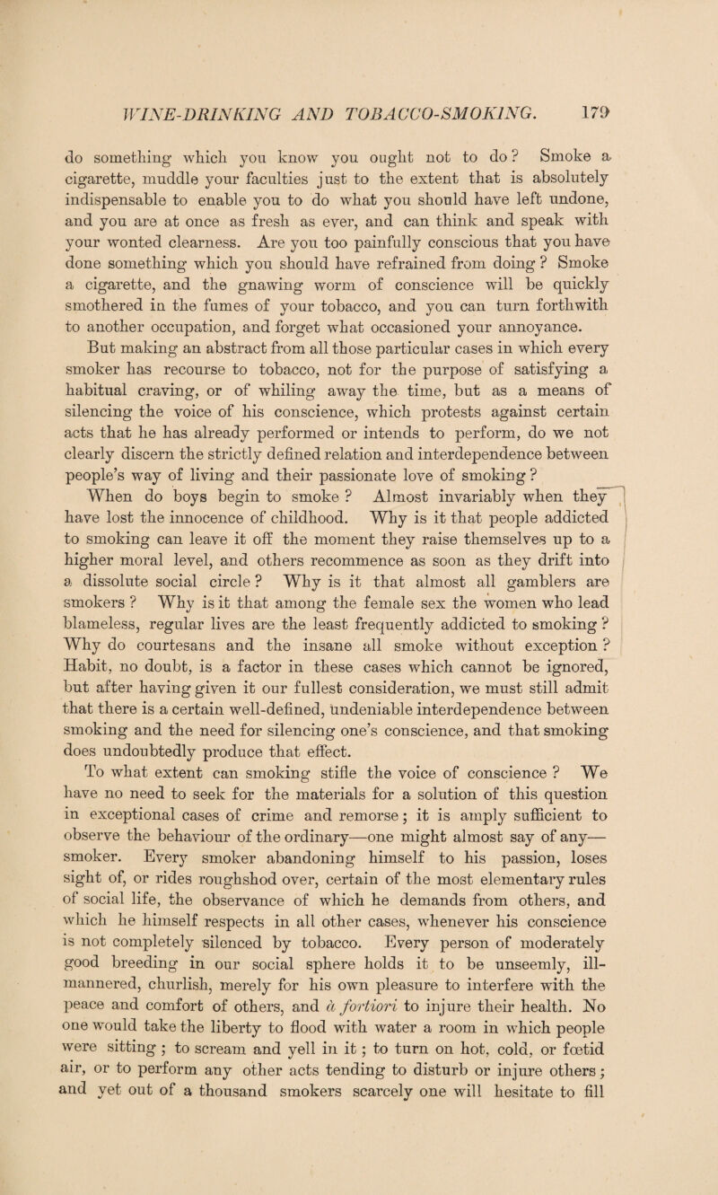 do something which you know you ought not to do ? Smoke a. cigarette, muddle your faculties just to the extent that is absolutely indispensable to enable you to do what you should have left undone, and you are at once as fresh as ever, and can think and speak with your wonted clearness. Are you too painfully conscious that you have done something which you should have refrained from doing ? Smoke a cigarette, and the gnawing worm of conscience will be quickly smothered in the fumes of your tobacco, and you can turn forthwith to another occupation, and forget what occasioned your annoyance. But making an abstract from all those particular cases in which every smoker has recourse to tobacco, not for the purpose of satisfying a habitual craving, or of whiling away the time, but as a means of silencing the voice of his conscience, which protests against certain acts that he has already performed or intends to perform, do we not clearly discern the strictly defined relation and interdependence between people’s way of living and their passionate love of smoking ? When do boys begin to smoke ? Almost invariably when they have lost the innocence of childhood. Why is it that people addicted to smoking can leave it off the moment they raise themselves up to a higher moral level, and others recommence as soon as they drift into a dissolute social circle ? Why is it that almost all gamblers are smokers ? Why is it that among the female sex the women who lead blameless, regular lives are the least frequently addicted to smoking ? Why do courtesans and the insane all smoke without exception ? Habit, no doubt, is a factor in these cases which cannot be ignored, but after having given it our fullest consideration, we must still admit that there is a certain well-defined, undeniable interdependence between smoking and the need for silencing one’s conscience, and that smoking does undoubtedly produce that effect. To what extent can smoking stifle the voice of conscience ? We have no need to seek for the materials for a solution of this question in exceptional cases of crime and remorse; it is amply sufficient to observe the behaviour of the ordinary—one might almost say of any— smoker. Every smoker abandoning himself to his passion, loses sight of, or rides roughshod over, certain of the most elementary rules of social life, the observance of which he demands from others, and which he himself respects in all other cases, whenever his conscience is not completely silenced by tobacco. Every person of moderately good breeding in our social sphere holds it to be unseemly, ill- mannered, churlish, merely for his own pleasure to interfere with the peace and comfort of others, and a fortiori to injure their health. No one would take the liberty to flood with water a room in which people were sitting ; to scream and yell in it; to turn on hot, cold, or foetid air, or to perform any other acts tending to disturb or injure others; and yet out of a thousand smokers scarcely one will hesitate to fill