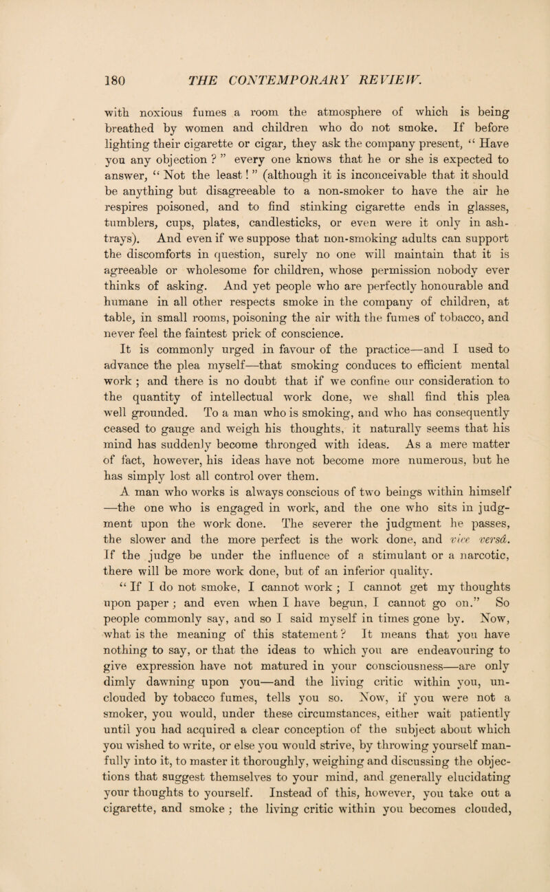 with noxious fumes a room the atmosphere of which is being breathed by women and children who do not smoke. If before lighting their cigarette or cigar, they ask the company present, “ Have you any objection ? ” every one knows that he or she is expected to answer, “ Not the least! ” (although it is inconceivable that it should be anything but disagreeable to a non-smoker to have the air he respires poisoned, and to find stinking cigarette ends in glasses, tumblers, cups, plates, candlesticks, or even were it only in ash¬ trays). And even if we suppose that non-smoking adults can support the discomforts in question, surely no one will maintain that it is agreeable or wholesome for children, whose permission nobody ever thinks of asking. And yet people who are perfectly honourable and humane in all other respects smoke in the company of children, at table, in small rooms, poisoning the air with the fumes of tobacco, and never feel the faintest prick of conscience. It is commonly urged in favour of the practice—and I used to advance the plea myself—that smoking conduces to efficient mental work ; and there is no doubt that if we confine our consideration to the quantity of intellectual work done, we shall find this plea well grounded. To a man who is smoking, and who has consequently ceased to gauge and weigh his thoughts, it naturally seems that his mind has suddenly become thronged with ideas. As a mere matter of fact, however, his ideas have not become more numerous, but he has simpty lost all control over them. A man who works is always conscious of two beings within himself —the one who is engaged in work, and the one who sits in judg¬ ment upon the work done. The severer the judgment he passes, the slower and the more perfect is the work done, and vice versa. If the judge be under the influence of a stimulant or a narcotic, there will be more work done, but of an inferior quality. “ If I do not smoke, I cannot work ; I cannot get my thoughts upon paper ; and even when I have begun, I cannot go on.” So people commonly say, and so I said myself in times gone by. Now, what is the meaning of this statement ? It means that you have nothing to say, or that the ideas to which you are endeavouring to give expression have not matured in your consciousness—are only dimly dawning upon you—and the living critic within you, un¬ clouded by tobacco fumes, tells you so. Now, if you were not a smoker, you would, under these circumstances, either wait patiently until you had acquired a clear conception of the subject about which you wished to write, or else you would strive, by throwing yourself man¬ fully into it, to master it thoroughly, weighing and discussing the objec¬ tions that suggest themselves to your mind, and generally elucidating your thoughts to yourself. Instead of this, however, you take out a cigarette, and smoke ; the living critic within you becomes clouded,