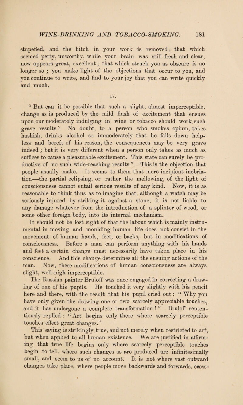 stupefied, and the hitch in your work is removed; that which seemed petty, unworthy, while your brain was still fresh and clear, now appears great, excellent; that which struck you as obscure is no longer so ; you make light of the objections that occur to you, and you continue to write, and find to your joy that you can write quickly and much. IV. “ But can it be possible that such a slight, almost imperceptible, change as is produced by the mild flush of excitement that ensues upon our moderately indulging in wine or tobacco should work such grave results ? No doubt, to a person who smokes opium, takes hashish, drinks alcohol so immoderately that he falls down help¬ less and bereft of his reason, the consequences may be very grave indeed ; but it is very different when a person only takes as much as suffices to cause a pleasurable excitement. This state can surely be pro¬ ductive of no such wide-reaching results.” This is the objection that people usually make. It seems to them that mere incipient inebria¬ tion—the partial eclipsing, or rather the mellowing, of the light of consciousness cannot entail serious results of any kind. Now, it is as reasonable to think thus as to imagine that, although a watch may be seriously injured by striking it against a stone, it is not liable to any damage whatever from the introduction of a splinter of wood, or some other foreign body, into its internal mechanism. It should not be lost sight of that the labour which is mainly instru¬ mental in moving and moulding human life does not consist in the movement of human hands, feet, or backs, but in modifications of consciousness. Before a man can perform anything with his hands and feet a certain change must necessarily have taken place in his conscience. And this change determines all the ensuing actions of the man. Now, these modifications of human consciousness are always slight, well-nigh imperceptible. The Russian painter Bruloff was once engaged in correcting a draw¬ ing of one of his pupils. He touched it very slightly with his pencil here and there, with the result that his pupil cried out : “ Why you have only given the drawing one or two scarcely appreciable touches, and it has undergone a complete transformation ! ” Bruloff senten- tiously replied : Art begins only there where scarcely perceptible touches effect great changes.” This saying is strikingly true, and not merely when restricted to art, but when applied to all human existence. We are justified in affirm¬ ing that true life begins only where scarcely perceptible touches begin to tell, where such changes as are produced are infinitesimally small, and seem to us of no account. It is not where vast outward changes take place, where people move backwards and forwards, cross-