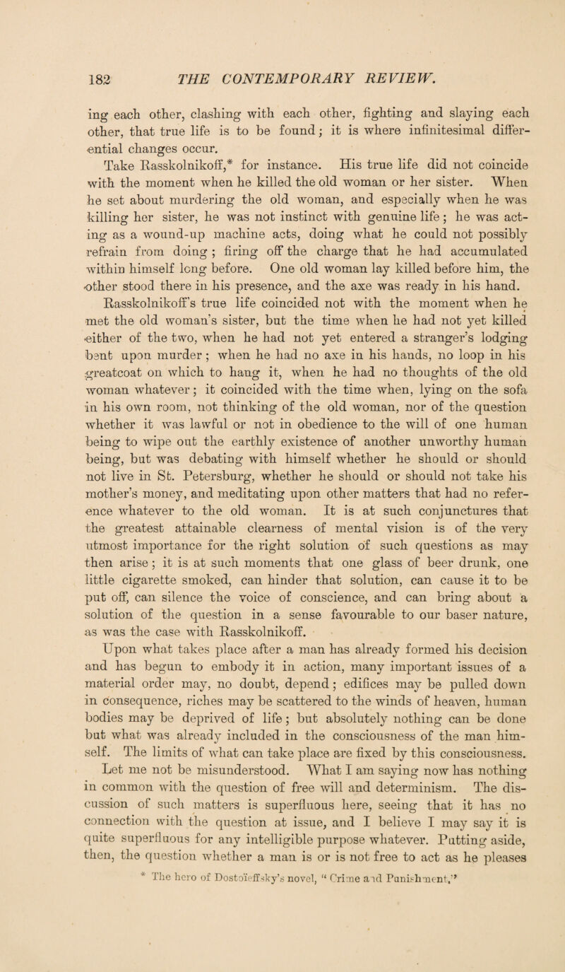 ing each other, clashing with each other, fighting and slaying each other, that true life is to be found; it is where infinitesimal differ¬ ential changes occur. Take Rasskolnikoff,* for instance. His true life did not coincide with the moment when he killed the old woman or her sister. When he set about murdering the old woman, and especially when he was killing her sister, he was not instinct with genuine life; he was act¬ ing as a wound-up machine acts, doing what he could not possibly refrain from doing ; firing off the charge that he had accumulated within himself long before. One old woman lay killed before him, the other stood there in his presence, and the axe was ready in his hand. Rasskolnikoff’s true life coincided not with the moment when he met the old wo man’s sister, but the time when he had not yet killed either of the two, when he had not yet entered a stranger’s lodging bent upon murder ; when he had no axe in his hands, no loop in his greatcoat on which to hang it, when he had no thoughts of the old woman whatever; it coincided with the time when, lying on the sofa in his own room, not thinking of the old woman, nor of the question whether it was lawful or not in obedience to the will of one human being to wipe out the earthly existence of another unworthy human being, but was debating with himself whether he should or should not live in St. Petersburg, whether he should or should not take his mother’s money, and meditating upon other matters that had no refer¬ ence whatever to the old woman. It is at such conjunctures that the greatest attainable clearness of mental vision is of the very utmost importance for the right solution of such questions as may then arise; it is at such moments that one glass of beer drunk, one little cigarette smoked, can hinder that solution, can cause it to be put off, can silence the voice of conscience, and can bring about a solution of the question in a sense favourable to our baser nature, as was the case with Rasskolnikoff. Upon what takes place after a man has already formed his decision and has begun to embody it in action, many important issues of a material order may, no doubt, depend; edifices may be pulled down in consequence, riches may be scattered to the winds of heaven, human bodies may be deprived of life; but absolutely nothing can be done but what was already included in the consciousness of the man him¬ self. The limits of what can take place are fixed by this consciousness. Let me not be misunderstood. What I am saying now has nothing in common with the question of free will and determinism. The dis¬ cussion of such matters is superfluous here, seeing that it has no connection with the question at issue, and I believe I may say it is quite superfluous for any intelligible purpose whatever. Putting aside, then, the question whether a man is or is not free to act as he pleases The hero of Dostoieffsky’s novel, “ Crime aid Punishment,’*