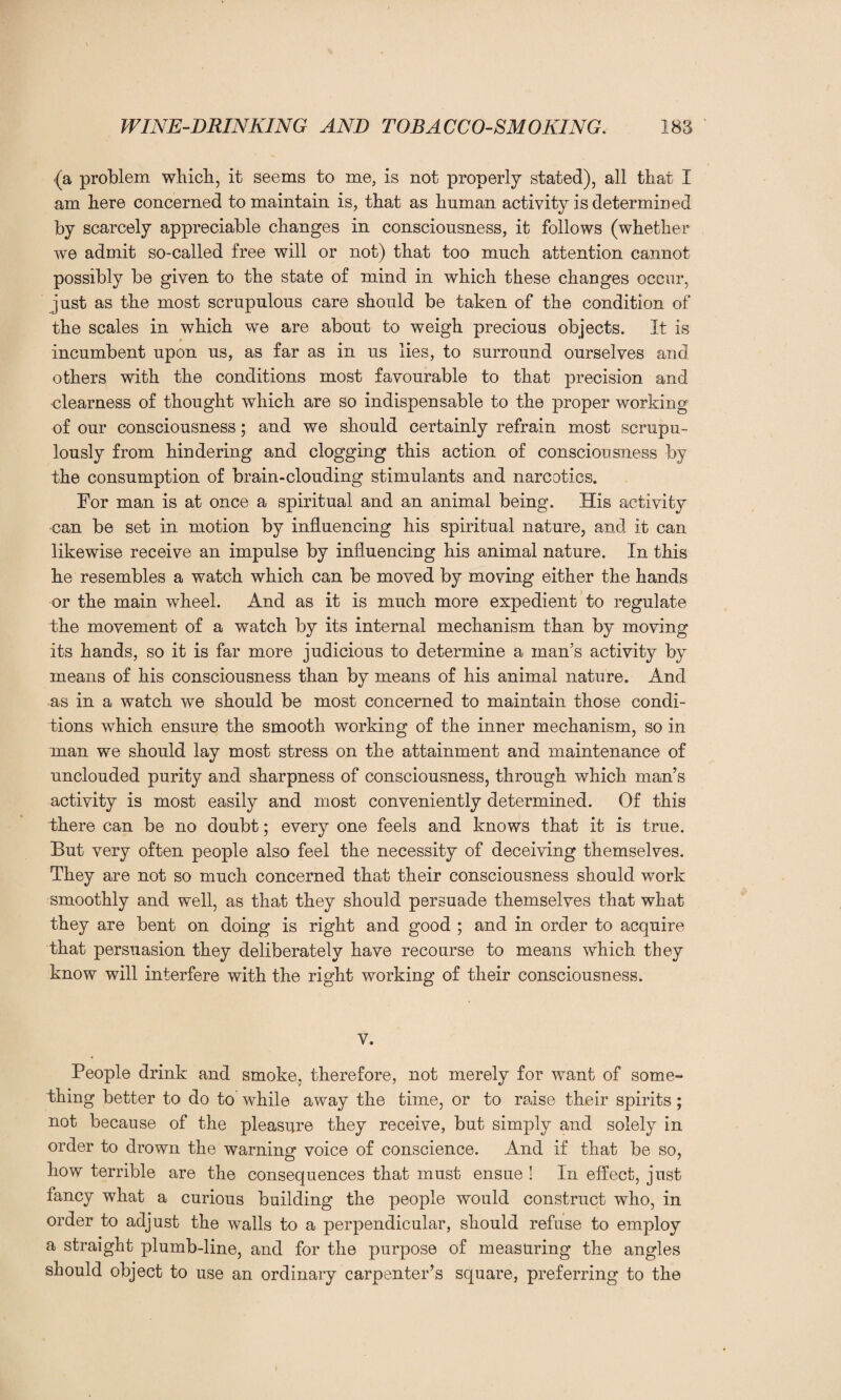 (a problem which, it seems to me, is not properly stated), all that I am here concerned to maintain is, that as human activity is determined by scarcely appreciable changes in consciousness, it follows (whether we admit so-called free will or not) that too much attention cannot possibly be given to the state of mind in which these changes occur, just as the most scrupulous care should be taken of the condition of the scales in which we are about to weigh precious objects. It is incumbent upon us, as far as in us lies, to surround ourselves and others with the conditions most favourable to that precision and clearness of thought which are so indispensable to the proper working of our consciousness; and we should certainly refrain most scrupu¬ lously from hindering and clogging this action of consciousness by the consumption of brain-clouding stimulants and narcotics. For man is at once a spiritual and an animal being. His activity ■can be set in motion by influencing his spiritual nature, and it can likewise receive an impulse by influencing his animal nature. In this he resembles a watch which can be moved by moving either the hands or the main wheel. And as it is much more expedient to regulate the movement of a watch by its internal mechanism than by moving its hands, so it is far more judicious to determine a man’s activity by means of his consciousness than by means of his animal nature. And as in a watch we should be most concerned to maintain those condi¬ tions which ensure the smooth working of the inner mechanism, so in man we should lay most stress on the attainment and maintenance of unclouded purity and sharpness of consciousness, through which man’s activity is most easily and most conveniently determined. Of this there can be no doubt; every one feels and knows that it is true. But very often people also feel the necessity of deceiving themselves. They are not so much concerned that their consciousness should work smoothly and well, as that they should persuade themselves that what they are bent on doing is right and good ; and in order to acquire that persuasion they deliberately have recourse to means which they know will interfere with the right working of their consciousness. v. People drink and smoke, therefore, not merely for want of some¬ thing better to do to while away the time, or to raise their spirits; not because of the pleasure they receive, but simply and solely in order to drown the warning voice of conscience. And if that be so, how terrible are the consequences that must ensue ! In effect, just fancy what a curious building the people would construct who, in order to adjust the walls to a perpendicular, should refuse to employ a straight plumb-line, and for the purpose of measuring the angles should object to use an ordinary carpenter’s square, preferring to the