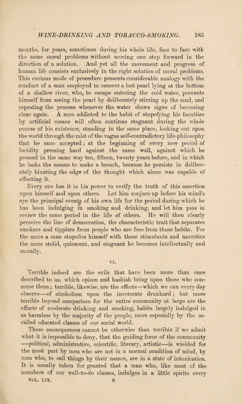 months, for years, sometimes during his whole life, face to face with the same moral problems without moving one step forward in the direction of a solution. And yet all the movement and progress of human life consists exclusively in the right solution of moral problems. This curious mode of procedure presents considerable analogy with the conduct of a man employed to recover a lost pearl lying at the bottom of a shallow river, who, to escape entering the cold water, prevents himself from seeing the pearl by deliberately stirring up the mud, and repeating the process whenever the water shows signs of becoming clear again. A man addicted to the habit of stupefying his faculties by artificial means will often continue stagnant during the whole course of his existence, standing in the' same place, looking out upon the world through the mist of the vague self-contradictory life-philosophy that he once accepted; at the beginning of every new period of lucidity pressing hard against the same wall, against which he pressed in the same way ten, fifteen, twenty years before, and in which he lacks the means to make a breach, because he persists in deliber¬ ately blunting the edge of the thought which alone was capable of effecting it. Every one has it in his power to verify the truth of this assertion upon himself and upon others. Let him conjure up before his mind’s eye the principal events of his own life for the period during which he has been indulging in smoking and drinking, and let him pass in review the same period in the life of others. He will then clearly perceive the line of demarcation, the characteristic trait that separates smokers and tipplers from people who are free from those habits. For the more a man stupefies himself with these stimulants and narcotics the more stolid, quiescent, and stagnant he becomes intellectually and morally. VI. Terrible indeed are the evils that have been more than once described to us, which opium and hashish bring upon those who con¬ sume them; terrible, likewise, are the effects—which we can every day observe—of alcoholism upon the inveterate drunkard; but more terrible beyond comparison for the entire community at large are the effects of moderate drinking and smoking, habits largely indulged in as harmless by the majority of the people, more especially by the so- called educated classes of our social world. These consequences cannot be otherwise than terrible if we admit what it is impossible to deny, that the guiding force of the community —political, administrative, scientific, literary, artistic—is wielded for the most part by men who are not in a normal condition of mind, by men who, to call things by their names, are in a state of intoxication. It is usually taken for granted that a man who, like most of the members of our well-to-do classes, indulges in a little spirits every VOL. LIX. N