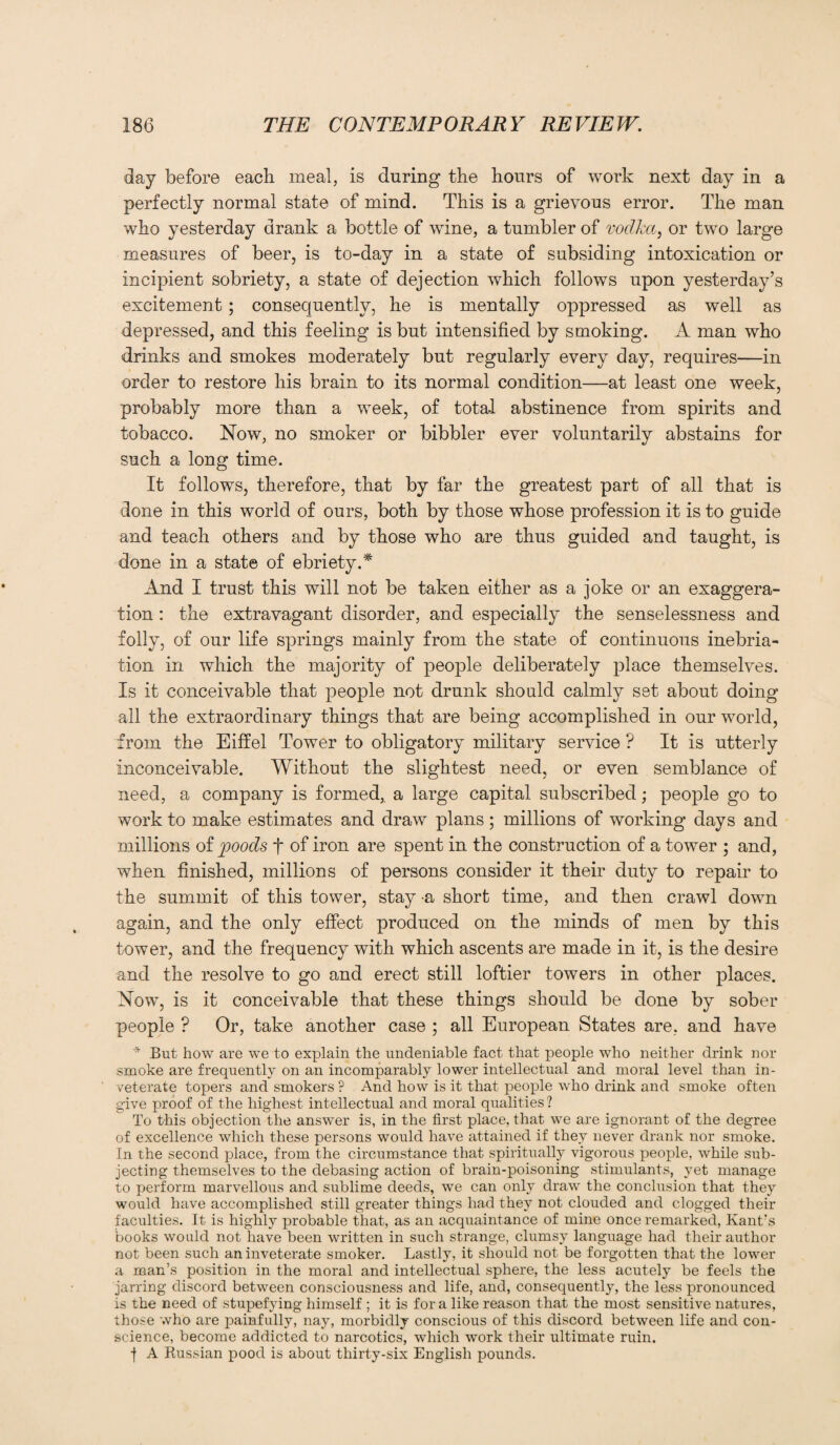 day before each meal, is during the hours of work next day in a perfectly normal state of mind. This is a grievous error. The man who yesterday drank a bottle of wine, a tumbler of vodka, or two large measures of beer, is to-day in a state of subsiding intoxication or incipient sobriety, a state of dejection which follows upon yesterday’s excitement; consequently, he is mentally oppressed as well as depressed, and this feeling is but intensified by smoking. A man who drinks and smokes moderately but regularly every day, requires—in order to restore his brain to its normal condition—at least one week, probably more than a week, of total abstinence from spirits and tobacco. Now, no smoker or bibbler ever voluntarily abstains for such a long time. It follows, therefore, that by far the greatest part of all that is done in this world of ours, both by those whose profession it is to guide and teach others and by those who are thus guided and taught, is done in a state of ebriety.* And I trust this will not be taken either as a joke or an exaggera¬ tion : the extravagant disorder, and especially the senselessness and folly, of our life springs mainly from the state of continuous inebria¬ tion in which the majority of people deliberately place themselves. Is it conceivable that people not drunk should calmly set about doing all the extraordinary things that are being accomplished in our world, from the Eiffel Tower to obligatory military service ? It is utterly inconceivable. Without the slightest need, or even semblance of need, a company is formed,, a large capital subscribed; people go to work to make estimates and draw plans; millions of working days and millions of poods f of iron are spent in the construction of a tower ; and, when finished, millions of persons consider it their duty to repair to the summit of this tower, stay a short time, and then crawl down again, and the only effect produced on the minds of men by this tower, and the frequency with which ascents are made in it, is the desire and the resolve to go and erect still loftier towers in other places. Now, is it conceivable that these things should be done by sober people ? Or, take another case ; all European States are, and have * But how are we to explain the undeniable fact that people who neither drink nor smoke are frequently on an incomparably lower intellectual and moral level than in¬ veterate topers and smokers ? And how is it that people who drink and smoke often give proof of the highest intellectual and moral qualities ? To this objection the answer is, in the first place, that we are ignorant of the degree of excellence which these persons would have attained if they never drank nor smoke. In the second place, from the circumstance that spiritually vigorous people, while sub¬ jecting themselves to the debasing action of brain-poisoning stimulants, yet manage to perform marvellous and sublime deeds, we can only draw the conclusion that they would have accomplished still greater things had they not clouded and clogged their faculties. It is highly probable that, as an acquaintance of mine once remarked, Kant's books would not have been written in such strange, clumsy language had their author not been such an inveterate smoker. Lastly, it should not be forgotten that the lower a man’s position in the moral and intellectual sphere, the less acutely be feels the jarring discord between consciousness and life, and, consequently, the less pronounced is the need of stupefying himself ; it is for a like reason that the most sensitive natures, those who are painfully, nay, morbidly conscious of this discord between life and con¬ science, become addicted to narcotics, which work their ultimate ruin. j A Russian pood is about thirty-six English pounds.