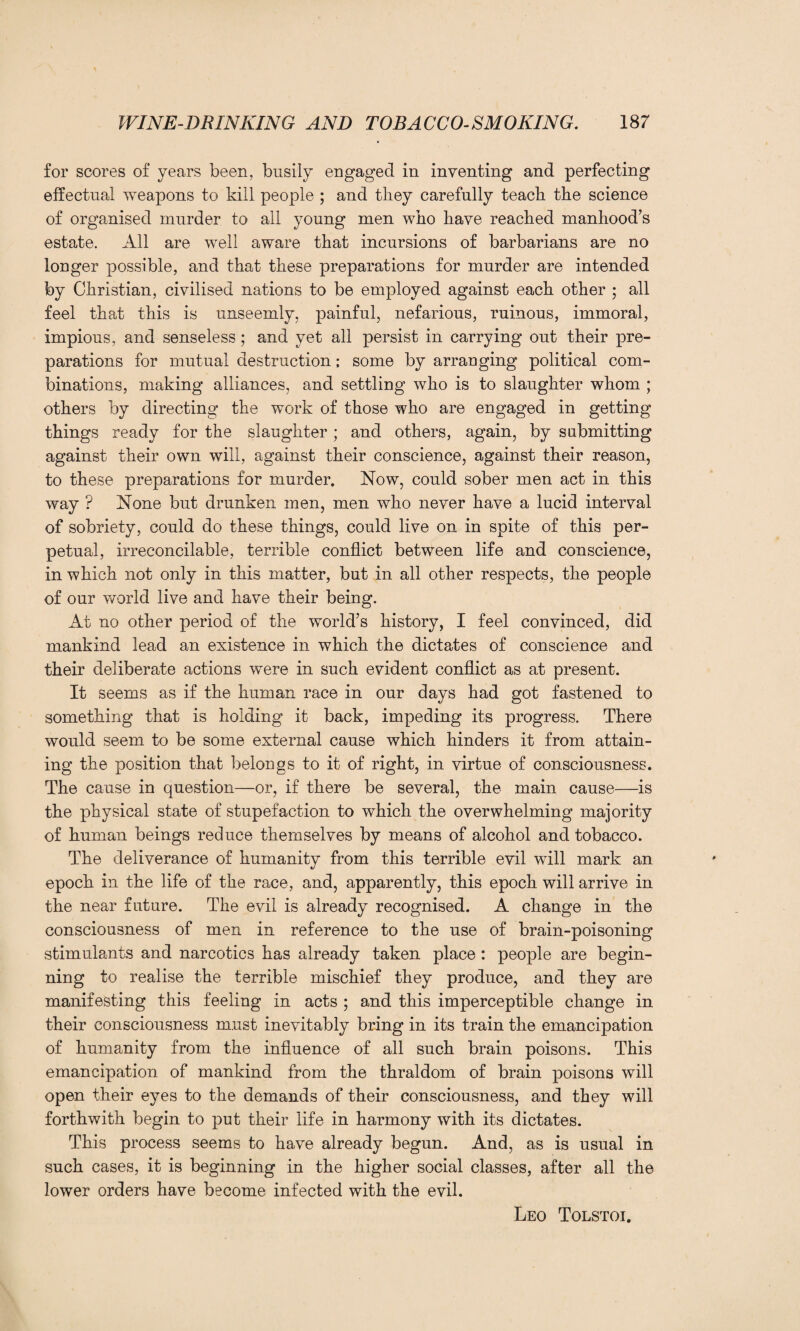 for scores of years been, busily engaged in inventing and perfecting effectual weapons to kill people ; and they carefully teach the science of organised murder to all young men who have reached manhood’s estate. All are well aware that incursions of barbarians are no longer possible, and that these preparations for murder are intended by Christian, civilised nations to be employed against each other ; all feel that this is unseemly, painful, nefarious, ruinous, immoral, impious, and senseless; and yet all persist in carrying out their pre¬ parations for mutual destruction; some by arranging political com¬ binations, making alliances, and settling who is to slaughter whom ; others by directing the work of those who are engaged in getting things ready for the slaughter; and others, again, by submitting against their own will, against their conscience, against their reason, to these preparations for murder. Now, could sober men act in this way ? None but drunken men, men who never have a lucid interval of sobriety, could do these things, could live on in spite of this per¬ petual, irreconcilable, terrible conflict between life and conscience, in which not only in this matter, but in all other respects, the people of our world live and have their being. At no other period of the world’s history, I feel convinced, did mankind lead an existence in which the dictates of conscience and their deliberate actions were in such evident conflict as at present. It seems as if the human race in our days had got fastened to something that is holding it back, impeding its progress. There would seem to be some external cause which hinders it from attain¬ ing the position that belongs to it of right, in virtue of consciousness. The cause in question—or, if there be several, the main cause—is the physical state of stupefaction to which the overwhelming majority of human beings reduce themselves by means of alcohol and tobacco. The deliverance of humanity from this terrible evil will mark an epoch in the life of the race, and, apparently, this epoch will arrive in the near future. The evil is already recognised. A change in the consciousness of men in reference to the use of brain-poisoning stimulants and narcotics has already taken place : people are begin¬ ning to realise the terrible mischief they produce, and they are manifesting this feeling in acts ; and this imperceptible change in their consciousness must inevitably bring in its train the emancipation of humanity from the influence of all such brain poisons. This emancipation of mankind from the thraldom of brain poisons will open their eyes to the demands of their consciousness, and they will forthwith begin to put their life in harmony with its dictates. This process seems to have already begun. And, as is usual in such cases, it is beginning in the higher social classes, after all the lower orders have become infected with the evil. Leo Tolstoi.