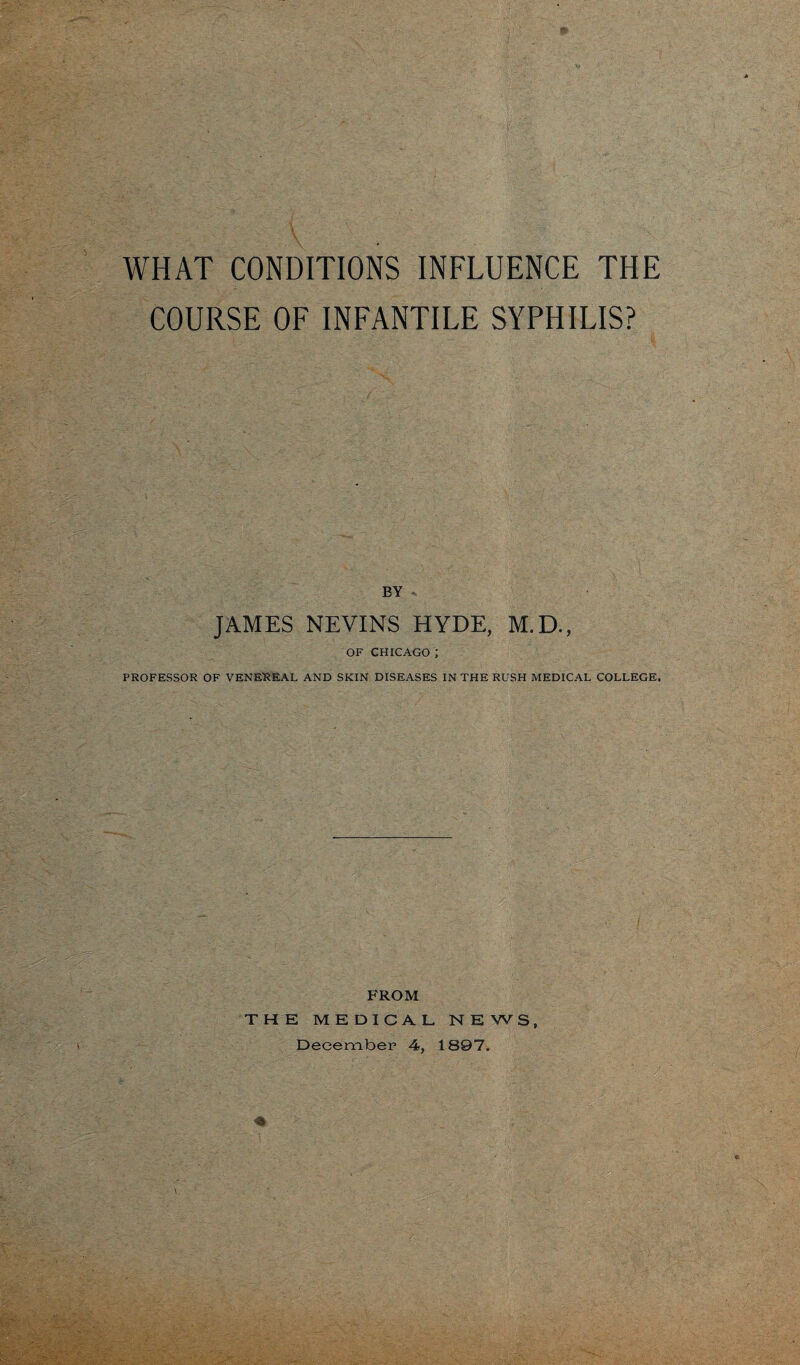 WHAT CONDITIONS INFLUENCE THE COURSE OF INFANTILE SYPHILIS? BY - JAMES NEVINS HYDE, M.D., OF CHICAGO ; PROFESSOR OF VENEREAL AND SKIN DISEASES IN THE RUSH MEDICAL COLLEGE, FROM THE MEDICAL NEWS, December 4, 1897.