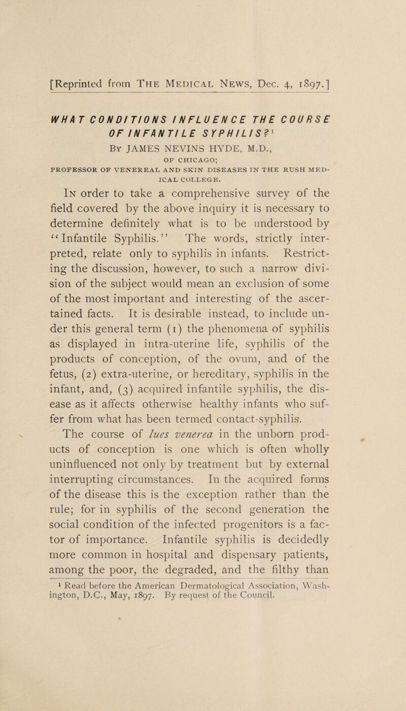 WHA T CONDITIONS INFLUENCE THE COURSE OF IN FANTI LE SYPHILIS?1 By JAMES NEVINS HYDE, M.D., OF CHICAGO; PROFESSOR OF VENEREAL AND SKIN DISEASES IN THE RUSH MED¬ ICAL COLLEGE. In order to take a comprehensive survey of the field covered by the above inquiry it is necessary to determine definitely what is to be understood by “Infantile Syphilis.” The words, strictly inter¬ preted, relate only to syphilis in infants. Restrict¬ ing the discussion, however, to such a narrow divi¬ sion of the subject would mean an exclusion of some of the most important and interesting of the ascer¬ tained facts. It is desirable instead, to include un¬ der this general term (1) the phenomena of syphilis as displayed in intra-uterine life, syphilis of the products of conception, of the ovum, and of the fetus, (2) extra-uterine, or hereditary, syphilis in the infant, and, (3) acquired infantile syphilis, the dis¬ ease as it affects otherwise healthy infants who suf¬ fer from what has been termed contact-syphilis1. The course of lues venerea in the unborn prod¬ ucts of conception is one which is often wholly uninfluenced not only by treatment but by external interrupting circumstances. In the acquired forms of the disease this is the exception rather than the rule; for in syphilis of the second generation the social condition of the infected progenitors is a fac¬ tor of importance. Infantile syphilis is decidedly more common in hospital and dispensary patients, among the poor, the degraded, and the filthy than 1 Read before the American Dermatological Association, Wash¬ ington, D.C., May, 1897. By request of the Council.