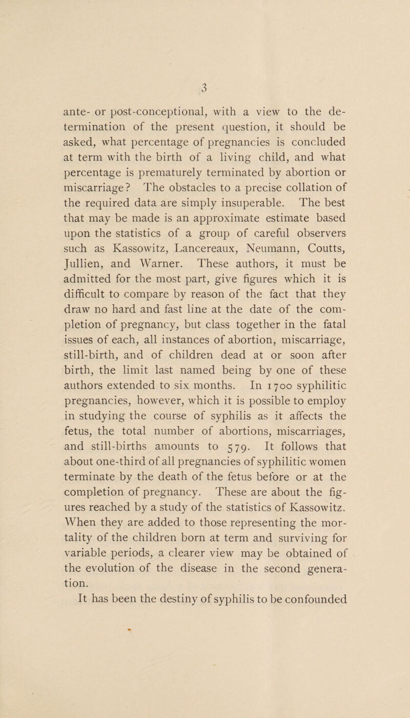 ante- or post-conceptional, with a view to the de¬ termination of the present question, it should be asked, what percentage of pregnancies is concluded at term with the birth of a living child, and what percentage is prematurely terminated by abortion or miscarriage? The obstacles to a precise collation of the required data are simply insuperable. The best that may be made is an approximate estimate based upon the statistics of a group of careful observers such as Kassowitz, Lancereaux, Neumann, Coutts, Jullien, and Warner. These authors, it must be admitted for the most part, give figures which it is difficult to compare by reason of the fact that they draw no hard and fast line at the date of the com¬ pletion of pregnancy, but class together in the fatal issues of each, all instances of abortion, miscarriage, still-birth, and of children dead at or soon after birth, the limit last named being by one of these authors extended to six months. In 1700 syphilitic pregnancies, however, which it is possible to employ in studying the course of syphilis as it affects the fetus, the total number of abortions, miscarriages, and still-births amounts to 579. It follows that about one-third of all pregnancies of syphilitic women terminate by the death of the fetus before or at the completion of pregnancy. These are about the fig¬ ures reached by a study of the statistics of Kassowitz. When they are added to those representing the mor¬ tality of the children born at term and surviving for variable periods, a clearer view may be obtained of the evolution of the disease in the second genera¬ tion. It has been the destiny of syphilis to be confounded