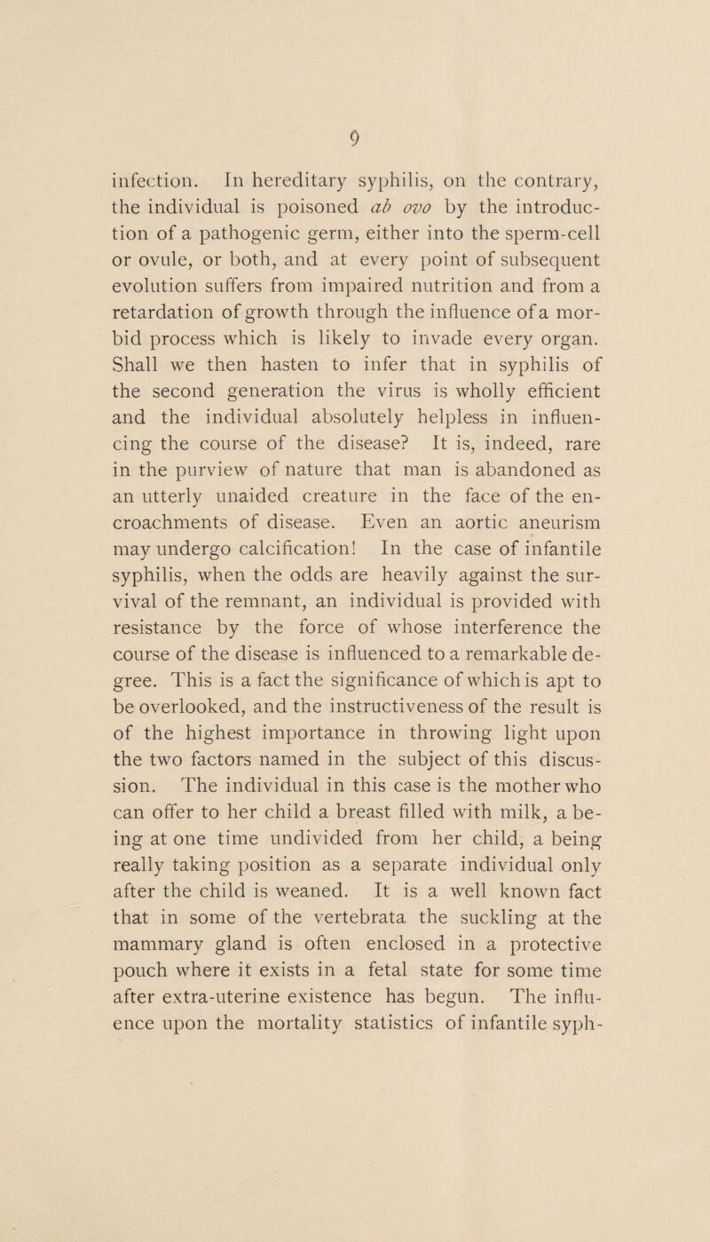 infection. In hereditary syphilis, on the contrary, the individual is poisoned ab ovo by the introduc¬ tion of a pathogenic germ, either into the sperm-cell or ovule, or both, and at every point of subsequent evolution suffers from impaired nutrition and from a retardation of growth through the influence of a mor¬ bid process which is likely to invade every organ. Shall we then hasten to infer that in syphilis of the second generation the virus is wholly efficient and the individual absolutely helpless in influen¬ cing the course of the disease? It is, indeed, rare in the purview of nature that man is abandoned as an utterly unaided creature in the face of the en¬ croachments of disease. Even an aortic aneurism may undergo calcification! In the case of infantile syphilis, when the odds are heavily against the sur¬ vival of the remnant, an individual is provided with resistance by the force of whose interference the course of the disease is influenced to a remarkable de¬ gree. This is a fact the significance of which is apt to be overlooked, and the instructiveness of the result is of the highest importance in throwing light upon the two factors named in the subject of this discus¬ sion. The individual in this case is the mother who can offer to her child a breast filled with milk, a be¬ ing at one time undivided from her child, a being really taking position as a separate individual only after the child is weaned. It is a well known fact that in some of the vertebrata the suckling at the mammary gland is often enclosed in a protective pouch where it exists in a fetal state for some time after extra-uterine existence has begun. The influ¬ ence upon the mortality statistics of infantile syph-