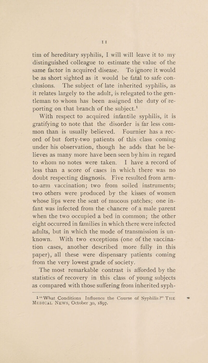 distinguished colleague to estimate the value of the same factor in acquired disease. To ignore it would be as short sighted as it would be fatal to safe con¬ clusions. The subject of late inherited syphilis, as it relates largely to the adult, is relegated to the gen¬ tleman to whom has been assigned the duty of re¬ porting on that branch of the subject.1 With respect to acquired infantile syphilis, it is gratifying to note that the disorder is far less com¬ mon than is usually believed. Fournier has a rec¬ ord of but forty-two patients of this class coming under his observation, though he adds that he be¬ lieves as many more have been seen by him in regard to whom no notes were taken. I have a record of less than a score of cases in which there was no doubt respecting diagnosis. Five resulted from arm- to-arrn vaccination; two from soiled instruments; two others were produced by the kisses of women whose lips were the seat of mucous patches; one in¬ fant was infected from the chancre of a male parent when the two occupied a bed in common; the other eight occurred in families in which there were infected adults, but in which the mode of transmission is un¬ known. With two exceptions (one of the vaccina¬ tion cases, another described more fully in this paper), all these were dispensary patients coming from the very lowest grade of society. The most remarkable contrast is afforded by the statistics of recovery in this class of young subjects as compared with those suffering from inherited syph- i“What Conditions Influence the Course of Syphilis ?” The Medical News, October 30, 1897.