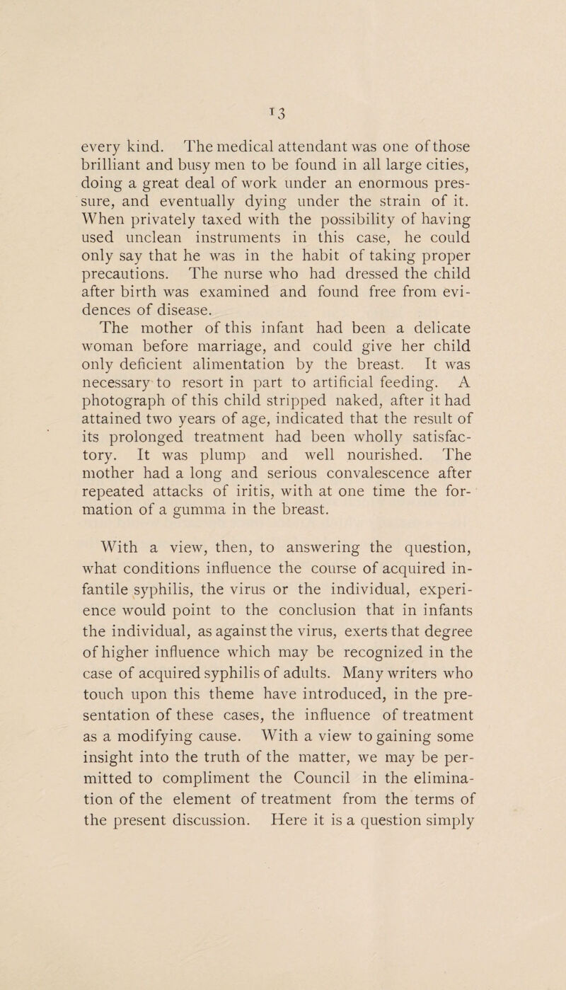 every kind. The medical attendant was one of those brilliant and busy men to be found in all large cities, doing a great deal of work under an enormous pres¬ sure, and eventually dying under the strain of it. When privately taxed with the possibility of having used unclean instruments in this case, he could only say that he was in the habit of taking proper precautions. The nurse who had dressed the child after birth was examined and found free from evi¬ dences of disease. The mother of this infant had been a delicate woman before marriage, and could give her child only deficient alimentation by the breast. It was necessary to resort in part to artificial feeding. A photograph of this child stripped naked, after it had attained two years of age, indicated that the result of its prolonged treatment had been wholly satisfac¬ tory. It was plump and well nourished. The mother had a long and serious convalescence after repeated attacks of iritis, with at one time the for¬ mation of a gumma in the breast. With a view, then, to answering the question, what conditions influence the course of acquired in¬ fantile syphilis, the virus or the individual, experi¬ ence would point to the conclusion that in infants the individual, as against the virus, exerts that degree of higher influence which may be recognized in the case of acquired syphilis of adults. Many writers who touch upon this theme have introduced, in the pre¬ sentation of these cases, the influence of treatment as a modifying cause. With a view to gaining some insight into the truth of the matter, we may be per¬ mitted to compliment the Council in the elimina¬ tion of the element of treatment from the terms of the present discussion. Here it is a question simply